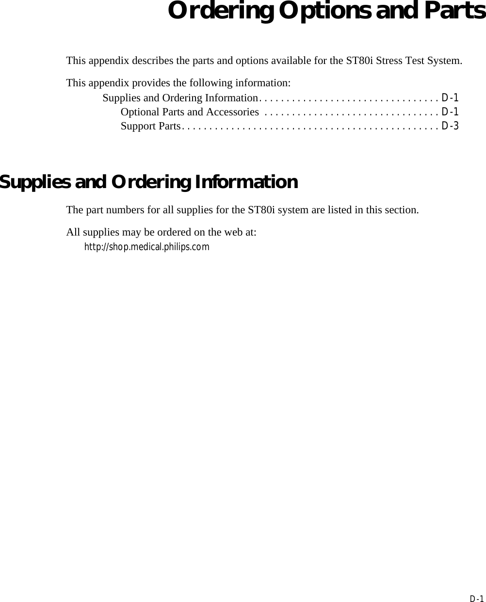 DD-1Appendix AOrdering Options and PartsThis appendix describes the parts and options available for the ST80i Stress Test System.This appendix provides the following information:Supplies and Ordering Information. . . . . . . . . . . . . . . . . . . . . . . . . . . . . . . . . D-1Optional Parts and Accessories  . . . . . . . . . . . . . . . . . . . . . . . . . . . . . . . . D-1Support Parts. . . . . . . . . . . . . . . . . . . . . . . . . . . . . . . . . . . . . . . . . . . . . . . D-3Supplies and Ordering InformationThe part numbers for all supplies for the ST80i system are listed in this section. All supplies may be ordered on the web at:http://shop.medical.philips.com