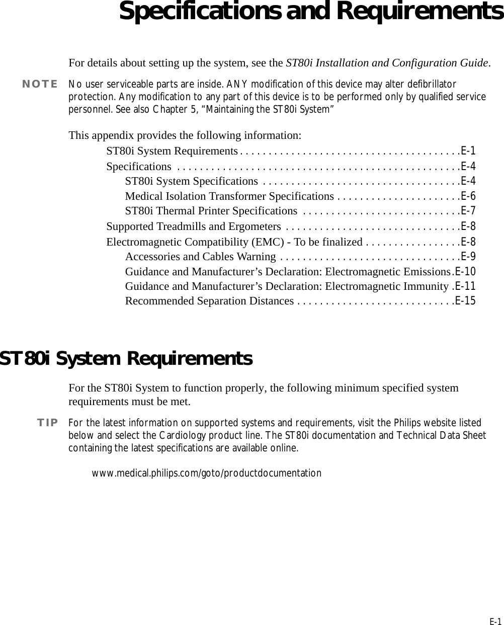 EE-1Appendix ASpecifications and RequirementsFor details about setting up the system, see the ST80i Installation and Configuration Guide.NOTE No user serviceable parts are inside. ANY modification of this device may alter defibrillator protection. Any modification to any part of this device is to be performed only by qualified service personnel. See also Chapter 5, “Maintaining the ST80i System”This appendix provides the following information:ST80i System Requirements . . . . . . . . . . . . . . . . . . . . . . . . . . . . . . . . . . . . . . .E-1Specifications  . . . . . . . . . . . . . . . . . . . . . . . . . . . . . . . . . . . . . . . . . . . . . . . . . .E-4ST80i System Specifications . . . . . . . . . . . . . . . . . . . . . . . . . . . . . . . . . . .E-4Medical Isolation Transformer Specifications . . . . . . . . . . . . . . . . . . . . . .E-6ST80i Thermal Printer Specifications  . . . . . . . . . . . . . . . . . . . . . . . . . . . .E-7Supported Treadmills and Ergometers . . . . . . . . . . . . . . . . . . . . . . . . . . . . . . .E-8Electromagnetic Compatibility (EMC) - To be finalized . . . . . . . . . . . . . . . . .E-8Accessories and Cables Warning . . . . . . . . . . . . . . . . . . . . . . . . . . . . . . . .E-9Guidance and Manufacturer’s Declaration: Electromagnetic Emissions.E-10Guidance and Manufacturer’s Declaration: Electromagnetic Immunity .E-11Recommended Separation Distances . . . . . . . . . . . . . . . . . . . . . . . . . . . .E-15ST80i System Requirements For the ST80i System to function properly, the following minimum specified system requirements must be met. TIP For the latest information on supported systems and requirements, visit the Philips website listed below and select the Cardiology product line. The ST80i documentation and Technical Data Sheet containing the latest specifications are available online. www.medical.philips.com/goto/productdocumentation 