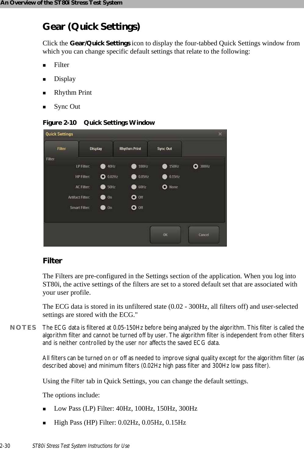 An Overview of the ST80i Stress Test System2-30 ST80i Stress Test System Instructions for UseGear (Quick Settings)Click the Gear/Quick Settings icon to display the four-tabbed Quick Settings window from which you can change specific default settings that relate to the following:FilterDisplayRhythm PrintSync OutFigure 2-10 Quick Settings WindowFilterThe Filters are pre-configured in the Settings section of the application. When you log into ST80i, the active settings of the filters are set to a stored default set that are associated with your user profile. The ECG data is stored in its unfiltered state (0.02 - 300Hz, all filters off) and user-selected settings are stored with the ECG.&quot;NOTES The ECG data is filtered at 0.05-150Hz before being analyzed by the algorithm. This filter is called the algorithm filter and cannot be turned off by user. The algorithm filter is independent from other filters and is neither controlled by the user nor affects the saved ECG data.All filters can be turned on or off as needed to improve signal quality except for the algorithm filter (as described above) and minimum filters (0.02Hz high pass filter and 300Hz low pass filter).Using the Filter tab in Quick Settings, you can change the default settings.The options include:Low Pass (LP) Filter: 40Hz, 100Hz, 150Hz, 300HzHigh Pass (HP) Filter: 0.02Hz, 0.05Hz, 0.15Hz