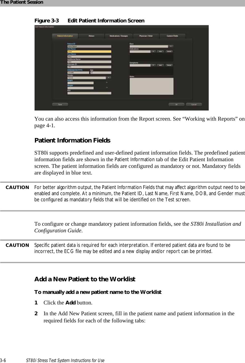 The Patient Session3-6 ST80i Stress Test System Instructions for UseFigure 3-3 Edit Patient Information ScreenYou can also access this information from the Report screen. See “Working with Reports” on page 4-1.Patient Information Fields ST80i supports predefined and user-defined patient information fields. The predefined patient information fields are shown in the Patient Information tab of the Edit Patient Information screen. The patient information fields are configured as mandatory or not. Mandatory fields are displayed in blue text. CAUTION For better algorithm output, the Patient Information Fields that may affect algorithm output need to be enabled and complete. At a minimum, the Patient ID, Last Name, First Name, DOB, and Gender must be configured as mandatory fields that will be identified on the Test screen. To configure or change mandatory patient information fields, see the ST80i Installation and Configuration Guide. CAUTION Specific patient data is required for each interpretation. If entered patient data are found to be incorrect, the ECG file may be edited and a new display and/or report can be printed. Add a New Patient to the WorklistTo manually add a new patient name to the Worklist1Click the Add button.2In the Add New Patient screen, fill in the patient name and patient information in the required fields for each of the following tabs:
