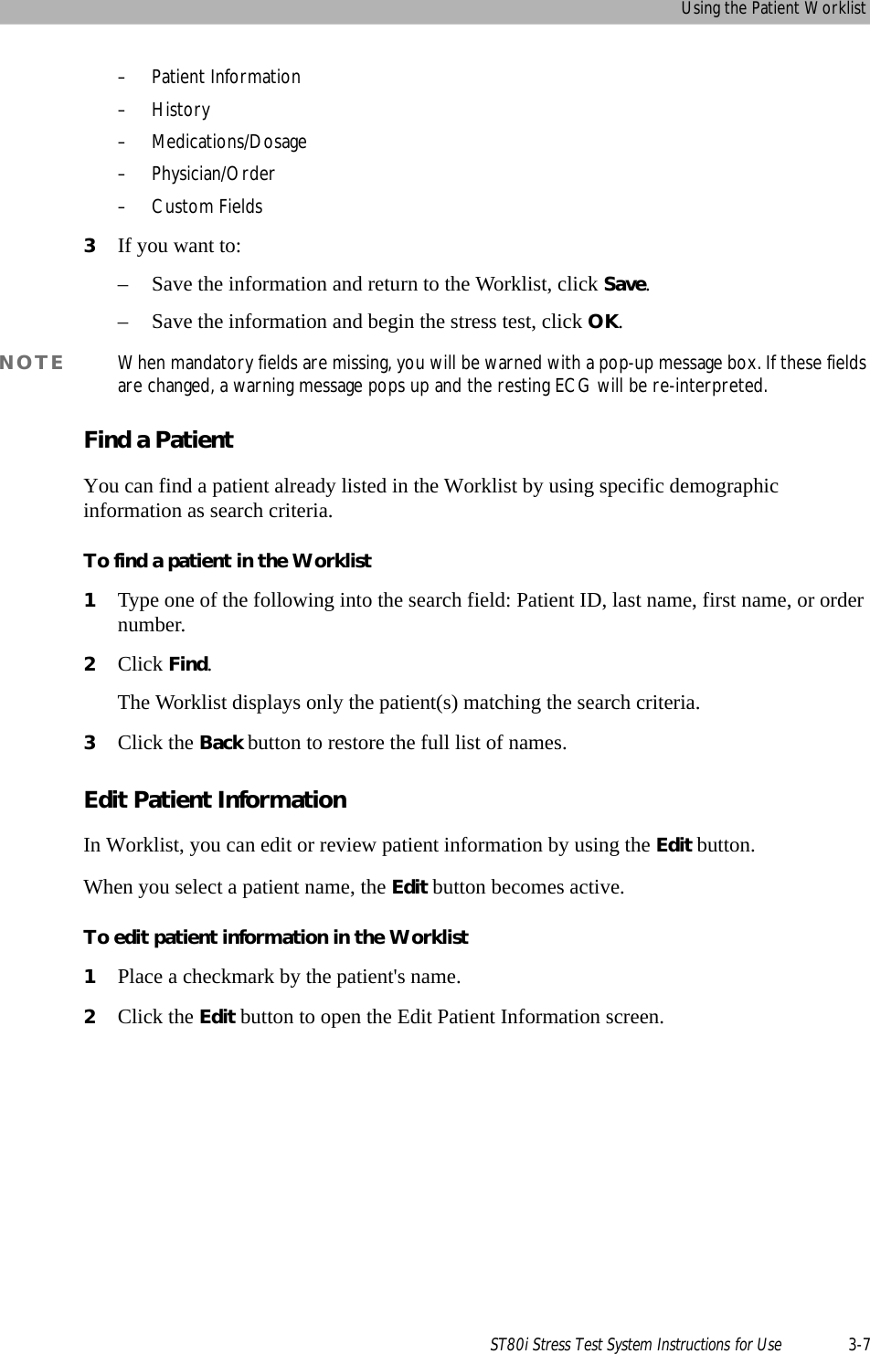 Using the Patient WorklistST80i Stress Test System Instructions for Use 3-7– Patient Information–History– Medications/Dosage–Physician/Order–Custom Fields3If you want to:– Save the information and return to the Worklist, click Save.– Save the information and begin the stress test, click OK.NOTE When mandatory fields are missing, you will be warned with a pop-up message box. If these fields are changed, a warning message pops up and the resting ECG will be re-interpreted.Find a PatientYou can find a patient already listed in the Worklist by using specific demographic information as search criteria.To find a patient in the Worklist1Type one of the following into the search field: Patient ID, last name, first name, or order number.2Click Find.The Worklist displays only the patient(s) matching the search criteria.3Click the Back button to restore the full list of names.Edit Patient InformationIn Worklist, you can edit or review patient information by using the Edit button.When you select a patient name, the Edit button becomes active. To edit patient information in the Worklist1Place a checkmark by the patient&apos;s name.2Click the Edit button to open the Edit Patient Information screen.
