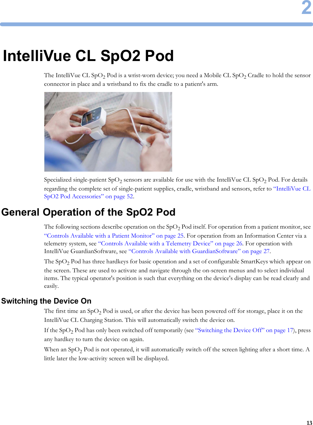 2132IntelliVue CL SpO2 PodThe IntelliVue CL SpO2 Pod is a wrist-worn device; you need a Mobile CL SpO2 Cradle to hold the sensor connector in place and a wristband to fix the cradle to a patient&apos;s arm.Specialized single-patient SpO2 sensors are available for use with the IntelliVue CL SpO2 Pod. For details regarding the complete set of single-patient supplies, cradle, wristband and sensors, refer to “IntelliVue CL SpO2 Pod Accessories” on page 52.General Operation of the SpO2 PodThe following sections describe operation on the SpO2 Pod itself. For operation from a patient monitor, see “Controls Available with a Patient Monitor” on page 25. For operation from an Information Center via a telemetry system, see “Controls Available with a Telemetry Device” on page 26. For operation with IntelliVue GuardianSoftware, see “Controls Available with GuardianSoftware” on page 27.The SpO2 Pod has three hardkeys for basic operation and a set of configurable SmartKeys which appear on the screen. These are used to activate and navigate through the on-screen menus and to select individual items. The typical operator&apos;s position is such that everything on the device&apos;s display can be read clearly and easily.Switching the Device OnThe first time an SpO2 Pod is used, or after the device has been powered off for storage, place it on the IntelliVue CL Charging Station. This will automatically switch the device on.If the SpO2 Pod has only been switched off temporarily (see “Switching the Device Off” on page 17), press any hardkey to turn the device on again.When an SpO2 Pod is not operated, it will automatically switch off the screen lighting after a short time. A little later the low-activity screen will be displayed.