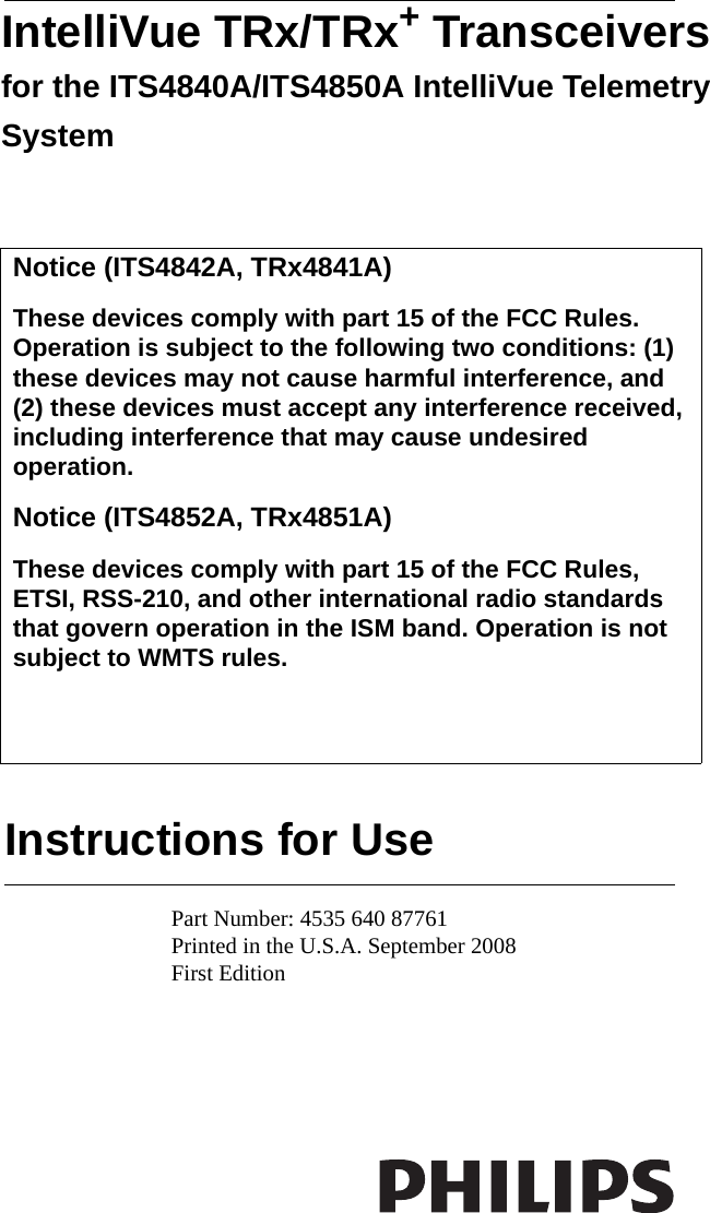 Instructions for UseIntelliVue TRx/TRx+ Transceivers for the ITS4840A/ITS4850A IntelliVue Telemetry SystemPart Number: 4535 640 87761Printed in the U.S.A. September 2008First Edition   Notice (ITS4842A, TRx4841A)These devices comply with part 15 of the FCC Rules. Operation is subject to the following two conditions: (1) these devices may not cause harmful interference, and (2) these devices must accept any interference received, including interference that may cause undesired operation.Notice (ITS4852A, TRx4851A)These devices comply with part 15 of the FCC Rules, ETSI, RSS-210, and other international radio standards that govern operation in the ISM band. Operation is not subject to WMTS rules.