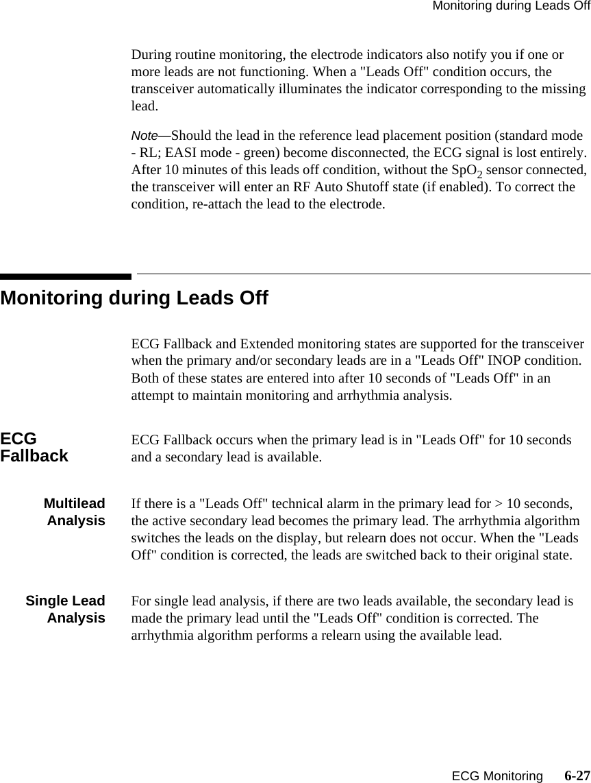 Monitoring during Leads Off   ECG Monitoring      6-27During routine monitoring, the electrode indicators also notify you if one or more leads are not functioning. When a &quot;Leads Off&quot; condition occurs, the transceiver automatically illuminates the indicator corresponding to the missing lead.Note—Should the lead in the reference lead placement position (standard mode - RL; EASI mode - green) become disconnected, the ECG signal is lost entirely. After 10 minutes of this leads off condition, without the SpO2 sensor connected, the transceiver will enter an RF Auto Shutoff state (if enabled). To correct the condition, re-attach the lead to the electrode.Monitoring during Leads OffECG Fallback and Extended monitoring states are supported for the transceiver when the primary and/or secondary leads are in a &quot;Leads Off&quot; INOP condition. Both of these states are entered into after 10 seconds of &quot;Leads Off&quot; in an attempt to maintain monitoring and arrhythmia analysis.ECG Fallback ECG Fallback occurs when the primary lead is in &quot;Leads Off&quot; for 10 seconds and a secondary lead is available.MultileadAnalysis If there is a &quot;Leads Off&quot; technical alarm in the primary lead for &gt; 10 seconds, the active secondary lead becomes the primary lead. The arrhythmia algorithm switches the leads on the display, but relearn does not occur. When the &quot;Leads Off&quot; condition is corrected, the leads are switched back to their original state.Single LeadAnalysis For single lead analysis, if there are two leads available, the secondary lead is made the primary lead until the &quot;Leads Off&quot; condition is corrected. The arrhythmia algorithm performs a relearn using the available lead.