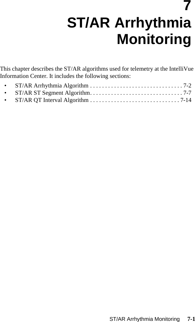 ST/AR Arrhythmia Monitoring     7-1Introduction7ST/AR Arrhythmia MonitoringThis chapter describes the ST/AR algorithms used for telemetry at the IntelliVue Information Center. It includes the following sections:• ST/AR Arrhythmia Algorithm . . . . . . . . . . . . . . . . . . . . . . . . . . . . . . . 7-2• ST/AR ST Segment Algorithm. . . . . . . . . . . . . . . . . . . . . . . . . . . . . . . 7-7• ST/AR QT Interval Algorithm . . . . . . . . . . . . . . . . . . . . . . . . . . . . . . 7-14