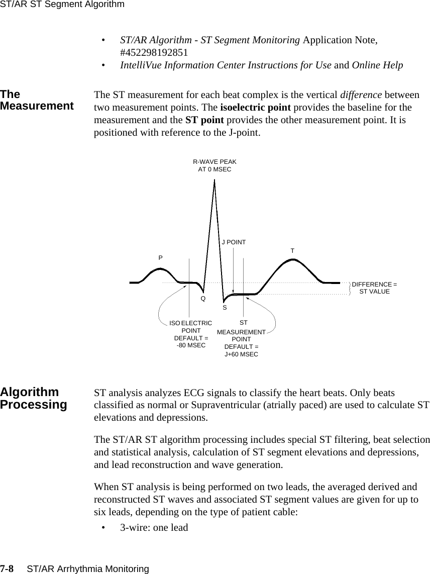ST/AR ST Segment Algorithm7-8     ST/AR Arrhythmia Monitoring•ST/AR Algorithm - ST Segment Monitoring Application Note, #452298192851•IntelliVue Information Center Instructions for Use and Online HelpThe Measurement The ST measurement for each beat complex is the vertical difference between two measurement points. The isoelectric point provides the baseline for the measurement and the ST point provides the other measurement point. It is positioned with reference to the J-point.Algorithm Processing ST analysis analyzes ECG signals to classify the heart beats. Only beats classified as normal or Supraventricular (atrially paced) are used to calculate ST elevations and depressions.The ST/AR ST algorithm processing includes special ST filtering, beat selection and statistical analysis, calculation of ST segment elevations and depressions, and lead reconstruction and wave generation. When ST analysis is being performed on two leads, the averaged derived and reconstructed ST waves and associated ST segment values are given for up to six leads, depending on the type of patient cable:• 3-wire: one leadR-WAVE PEAK AT 0 MSECJ POINTISO ELECTRIC POINT DEFAULT = -80 MSECMEASUREMENT POINT DEFAULT = J+60 MSECDIFFERENCE = ST VALUEPQSSTT