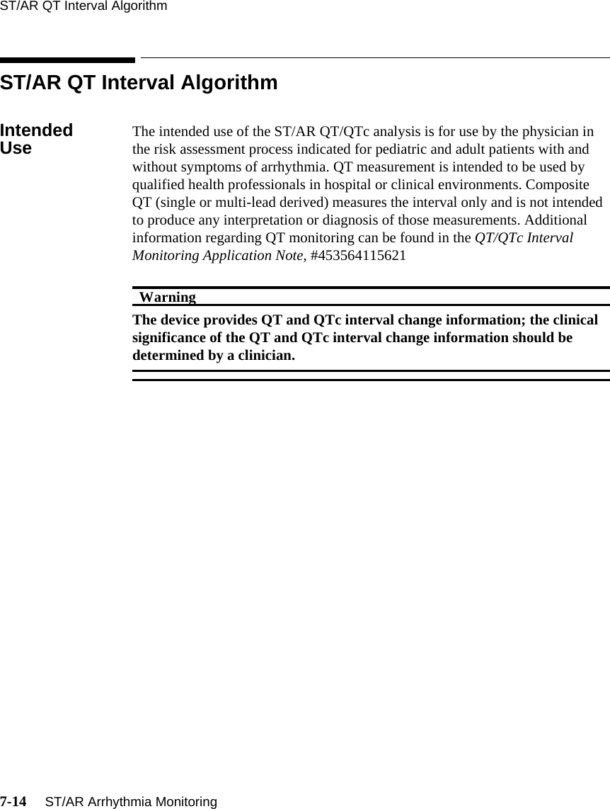 ST/AR QT Interval Algorithm7-14     ST/AR Arrhythmia MonitoringST/AR QT Interval AlgorithmIntended Use The intended use of the ST/AR QT/QTc analysis is for use by the physician in the risk assessment process indicated for pediatric and adult patients with and without symptoms of arrhythmia. QT measurement is intended to be used by qualified health professionals in hospital or clinical environments. Composite QT (single or multi-lead derived) measures the interval only and is not intended to produce any interpretation or diagnosis of those measurements. Additional information regarding QT monitoring can be found in the QT/QTc Interval Monitoring Application Note, #453564115621 WarningWarningThe device provides QT and QTc interval change information; the clinical significance of the QT and QTc interval change information should be determined by a clinician.