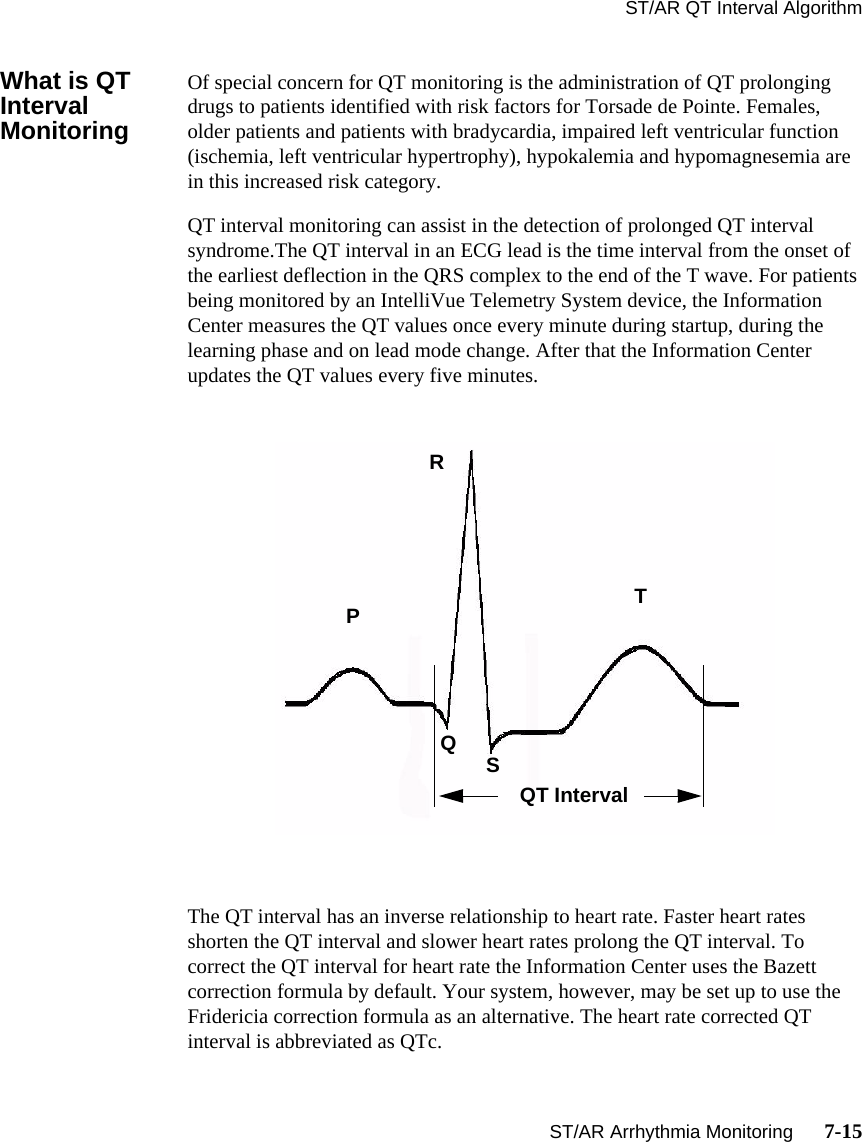 ST/AR QT Interval AlgorithmST/AR Arrhythmia Monitoring      7-15What is QT Interval MonitoringOf special concern for QT monitoring is the administration of QT prolonging drugs to patients identified with risk factors for Torsade de Pointe. Females, older patients and patients with bradycardia, impaired left ventricular function (ischemia, left ventricular hypertrophy), hypokalemia and hypomagnesemia are in this increased risk category. QT interval monitoring can assist in the detection of prolonged QT interval syndrome.The QT interval in an ECG lead is the time interval from the onset of the earliest deflection in the QRS complex to the end of the T wave. For patients being monitored by an IntelliVue Telemetry System device, the Information Center measures the QT values once every minute during startup, during the learning phase and on lead mode change. After that the Information Center updates the QT values every five minutes.The QT interval has an inverse relationship to heart rate. Faster heart rates shorten the QT interval and slower heart rates prolong the QT interval. To correct the QT interval for heart rate the Information Center uses the Bazett correction formula by default. Your system, however, may be set up to use the Fridericia correction formula as an alternative. The heart rate corrected QT interval is abbreviated as QTc. RPQSTQT Interval