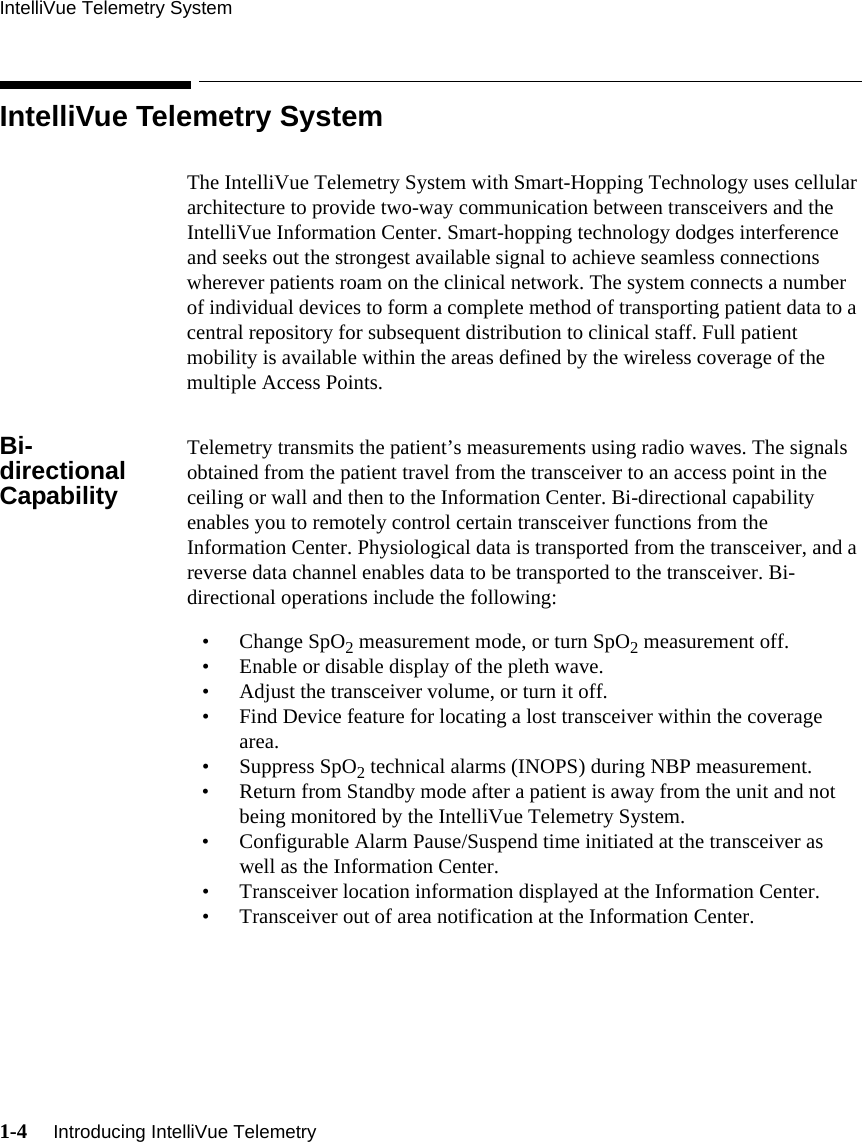 IntelliVue Telemetry System1-4     Introducing IntelliVue Telemetry   IntelliVue Telemetry SystemThe IntelliVue Telemetry System with Smart-Hopping Technology uses cellular architecture to provide two-way communication between transceivers and the IntelliVue Information Center. Smart-hopping technology dodges interference and seeks out the strongest available signal to achieve seamless connections wherever patients roam on the clinical network. The system connects a number of individual devices to form a complete method of transporting patient data to a central repository for subsequent distribution to clinical staff. Full patient mobility is available within the areas defined by the wireless coverage of the multiple Access Points. Bi-directional CapabilityTelemetry transmits the patient’s measurements using radio waves. The signals obtained from the patient travel from the transceiver to an access point in the ceiling or wall and then to the Information Center. Bi-directional capability enables you to remotely control certain transceiver functions from the Information Center. Physiological data is transported from the transceiver, and a reverse data channel enables data to be transported to the transceiver. Bi-directional operations include the following:• Change SpO2 measurement mode, or turn SpO2 measurement off.• Enable or disable display of the pleth wave.• Adjust the transceiver volume, or turn it off.• Find Device feature for locating a lost transceiver within the coverage area.• Suppress SpO2 technical alarms (INOPS) during NBP measurement.• Return from Standby mode after a patient is away from the unit and not being monitored by the IntelliVue Telemetry System.• Configurable Alarm Pause/Suspend time initiated at the transceiver as well as the Information Center.• Transceiver location information displayed at the Information Center.• Transceiver out of area notification at the Information Center.