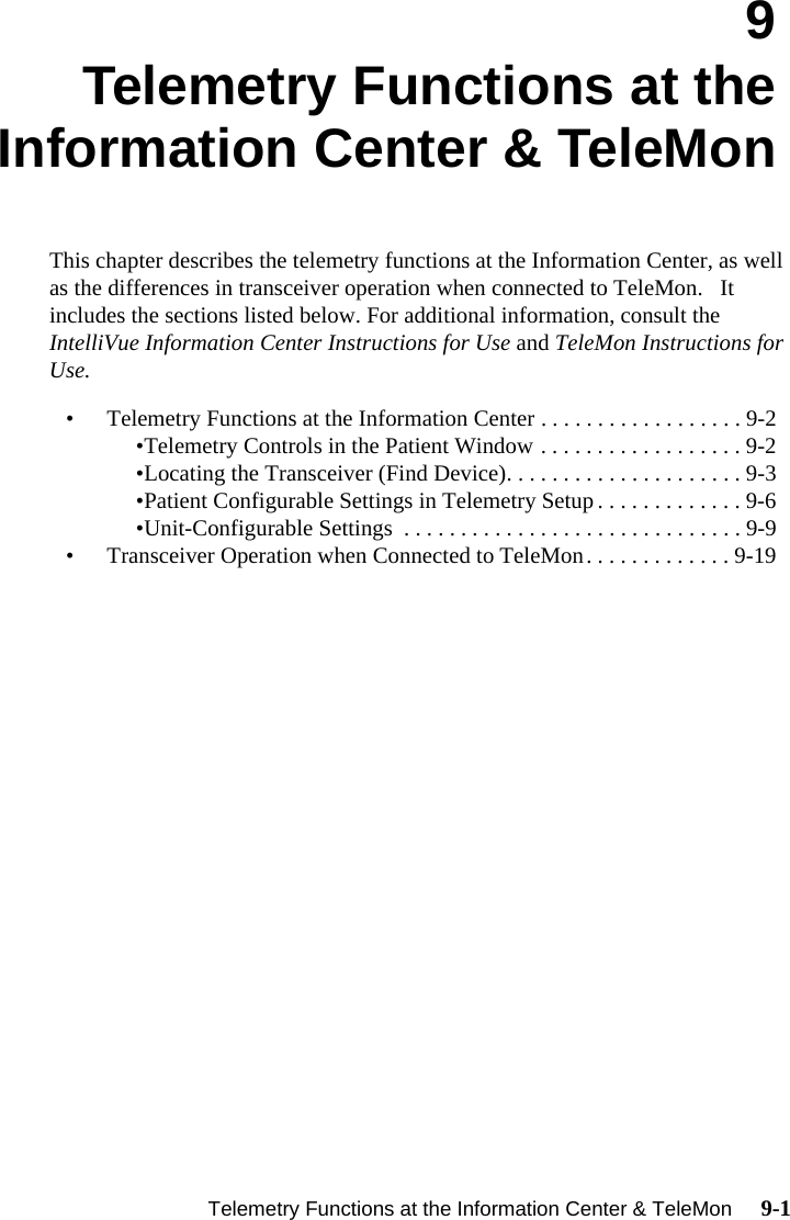    Telemetry Functions at the Information Center &amp; TeleMon     9-1Introduction9Telemetry Functions at theInformation Center &amp; TeleMonThis chapter describes the telemetry functions at the Information Center, as well as the differences in transceiver operation when connected to TeleMon.   It includes the sections listed below. For additional information, consult the IntelliVue Information Center Instructions for Use and TeleMon Instructions for Use.• Telemetry Functions at the Information Center . . . . . . . . . . . . . . . . . . 9-2•Telemetry Controls in the Patient Window . . . . . . . . . . . . . . . . . . 9-2•Locating the Transceiver (Find Device). . . . . . . . . . . . . . . . . . . . . 9-3•Patient Configurable Settings in Telemetry Setup . . . . . . . . . . . . . 9-6•Unit-Configurable Settings  . . . . . . . . . . . . . . . . . . . . . . . . . . . . . . 9-9• Transceiver Operation when Connected to TeleMon. . . . . . . . . . . . . 9-19