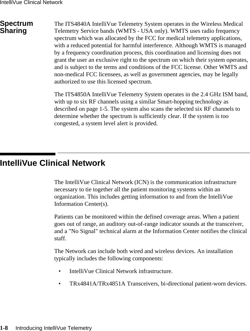 IntelliVue Clinical Network1-8     Introducing IntelliVue Telemetry   Spectrum Sharing The ITS4840A IntelliVue Telemetry System operates in the Wireless Medical Telemetry Service bands (WMTS - USA only). WMTS uses radio frequency spectrum which was allocated by the FCC for medical telemetry applications, with a reduced potential for harmful interference. Although WMTS is managed by a frequency coordination process, this coordination and licensing does not grant the user an exclusive right to the spectrum on which their system operates, and is subject to the terms and conditions of the FCC license. Other WMTS and non-medical FCC licensees, as well as government agencies, may be legally authorized to use this licensed spectrum. The ITS4850A IntelliVue Telemetry System operates in the 2.4 GHz ISM band, with up to six RF channels using a similar Smart-hopping technology as described on page 1-5. The system also scans the selected six RF channels to determine whether the spectrum is sufficiently clear. If the system is too congested, a system level alert is provided.IntelliVue Clinical NetworkThe IntelliVue Clinical Network (ICN) is the communication infrastructure necessary to tie together all the patient monitoring systems within an organization. This includes getting information to and from the IntelliVue Information Center(s). Patients can be monitored within the defined coverage areas. When a patient goes out of range, an auditory out-of-range indicator sounds at the transceiver, and a &quot;No Signal&quot; technical alarm at the Information Center notifies the clinical staff.The Network can include both wired and wireless devices. An installation typically includes the following components:• IntelliVue Clinical Network infrastructure.• TRx4841A/TRx4851A Transceivers, bi-directional patient-worn devices.