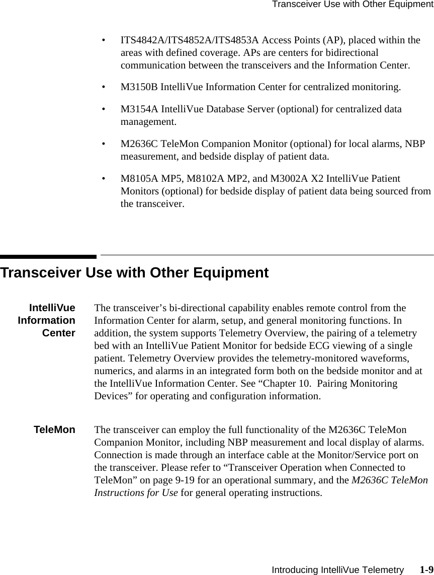 Transceiver Use with Other Equipment   Introducing IntelliVue Telemetry      1-9• ITS4842A/ITS4852A/ITS4853A Access Points (AP), placed within the areas with defined coverage. APs are centers for bidirectional communication between the transceivers and the Information Center.• M3150B IntelliVue Information Center for centralized monitoring.• M3154A IntelliVue Database Server (optional) for centralized data management.• M2636C TeleMon Companion Monitor (optional) for local alarms, NBP measurement, and bedside display of patient data.• M8105A MP5, M8102A MP2, and M3002A X2 IntelliVue Patient Monitors (optional) for bedside display of patient data being sourced from the transceiver.Transceiver Use with Other EquipmentIntelliVueInformationCenterThe transceiver’s bi-directional capability enables remote control from the Information Center for alarm, setup, and general monitoring functions. In addition, the system supports Telemetry Overview, the pairing of a telemetry bed with an IntelliVue Patient Monitor for bedside ECG viewing of a single patient. Telemetry Overview provides the telemetry-monitored waveforms, numerics, and alarms in an integrated form both on the bedside monitor and at the IntelliVue Information Center. See “Chapter 10.  Pairing Monitoring Devices” for operating and configuration information.TeleMon The transceiver can employ the full functionality of the M2636C TeleMon Companion Monitor, including NBP measurement and local display of alarms. Connection is made through an interface cable at the Monitor/Service port on the transceiver. Please refer to “Transceiver Operation when Connected to TeleMon” on page 9-19 for an operational summary, and the M2636C TeleMon Instructions for Use for general operating instructions.