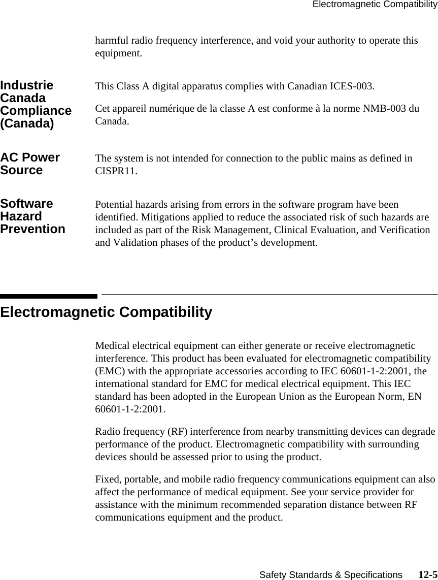 Electromagnetic Compatibility   Safety Standards &amp; Specifications      12-5harmful radio frequency interference, and void your authority to operate this equipment.Industrie Canada Compliance (Canada)This Class A digital apparatus complies with Canadian ICES-003. Cet appareil numérique de la classe A est conforme à la norme NMB-003 du Canada.AC Power Source The system is not intended for connection to the public mains as defined in CISPR11.Software Hazard PreventionPotential hazards arising from errors in the software program have been identified. Mitigations applied to reduce the associated risk of such hazards are included as part of the Risk Management, Clinical Evaluation, and Verification and Validation phases of the product’s development.Electromagnetic CompatibilityMedical electrical equipment can either generate or receive electromagnetic interference. This product has been evaluated for electromagnetic compatibility (EMC) with the appropriate accessories according to IEC 60601-1-2:2001, the international standard for EMC for medical electrical equipment. This IEC standard has been adopted in the European Union as the European Norm, EN 60601-1-2:2001. Radio frequency (RF) interference from nearby transmitting devices can degrade performance of the product. Electromagnetic compatibility with surrounding devices should be assessed prior to using the product.Fixed, portable, and mobile radio frequency communications equipment can also affect the performance of medical equipment. See your service provider for assistance with the minimum recommended separation distance between RF communications equipment and the product.
