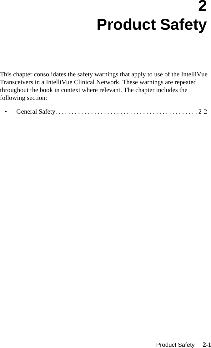   Product Safety     2-1Introduction2Product SafetyThis chapter consolidates the safety warnings that apply to use of the IntelliVue Transceivers in a IntelliVue Clinical Network. These warnings are repeated throughout the book in context where relevant. The chapter includes the following section:• General Safety. . . . . . . . . . . . . . . . . . . . . . . . . . . . . . . . . . . . . . . . . . . . 2-2