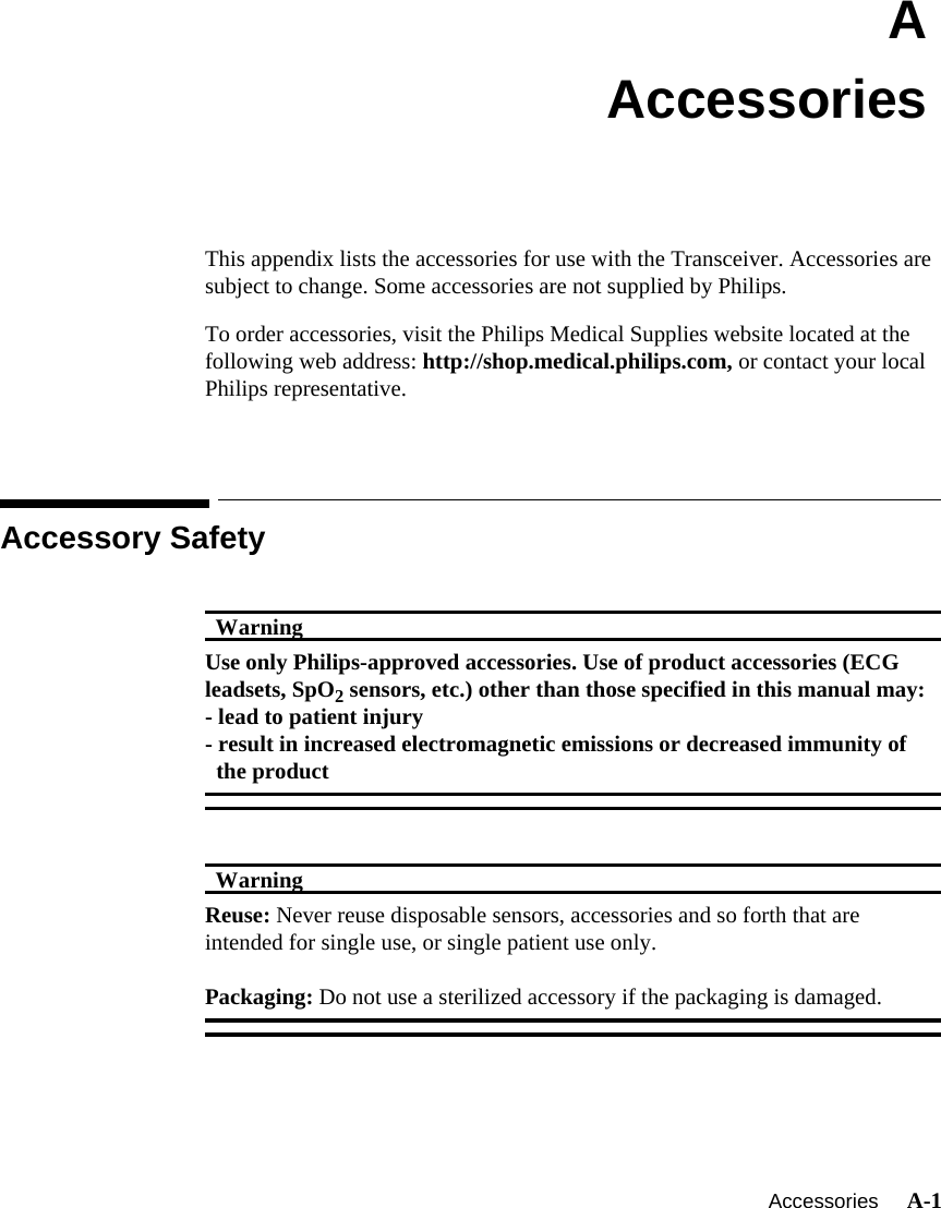    Accessories     A-1IntroductionAAccessoriesThis appendix lists the accessories for use with the Transceiver. Accessories are subject to change. Some accessories are not supplied by Philips.To order accessories, visit the Philips Medical Supplies website located at the following web address: http://shop.medical.philips.com, or contact your local Philips representative.Accessory SafetyWarningWarningUse only Philips-approved accessories. Use of product accessories (ECG leadsets, SpO2 sensors, etc.) other than those specified in this manual may:- lead to patient injury- result in increased electromagnetic emissions or decreased immunity of the productWarningWarningReuse: Never reuse disposable sensors, accessories and so forth that are intended for single use, or single patient use only.Packaging: Do not use a sterilized accessory if the packaging is damaged.