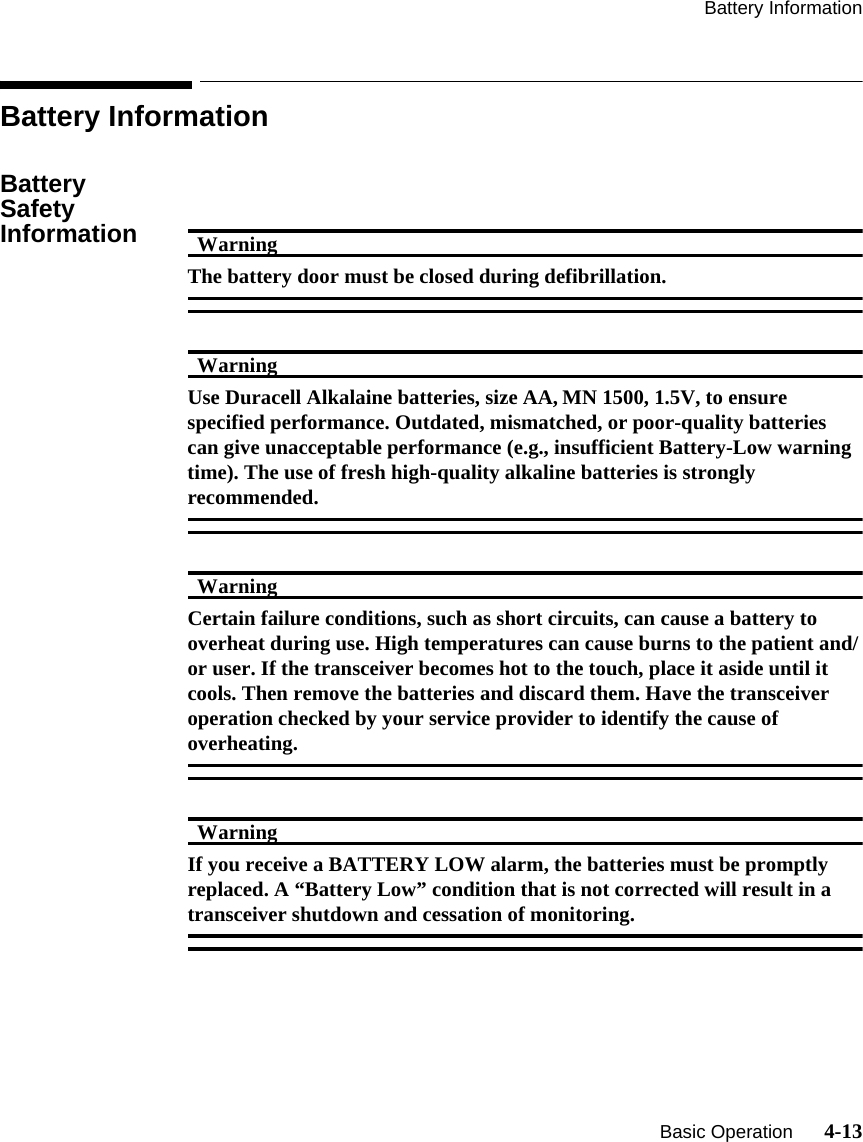 Battery Information   Basic Operation      4-13Battery InformationBattery Safety Information WarningWarningThe battery door must be closed during defibrillation.WarningWarningUse Duracell Alkalaine batteries, size AA, MN 1500, 1.5V, to ensure specified performance. Outdated, mismatched, or poor-quality batteries can give unacceptable performance (e.g., insufficient Battery-Low warning time). The use of fresh high-quality alkaline batteries is strongly recommended.WarningWarningCertain failure conditions, such as short circuits, can cause a battery to overheat during use. High temperatures can cause burns to the patient and/or user. If the transceiver becomes hot to the touch, place it aside until it cools. Then remove the batteries and discard them. Have the transceiver operation checked by your service provider to identify the cause of overheating.WarningWarningIf you receive a BATTERY LOW alarm, the batteries must be promptly replaced. A “Battery Low” condition that is not corrected will result in a transceiver shutdown and cessation of monitoring.