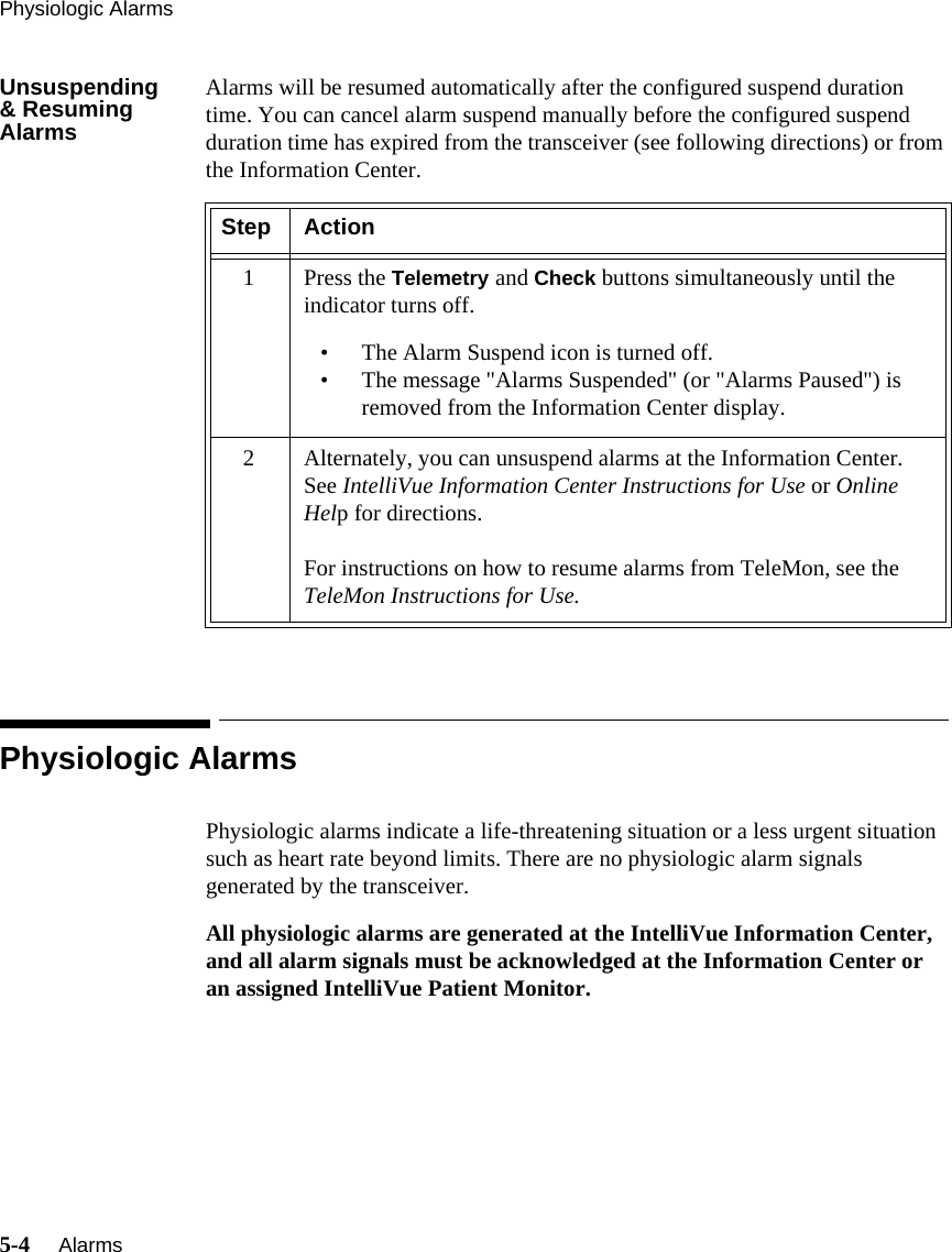 Physiologic Alarms5-4     Alarms   Unsuspending&amp; Resuming AlarmsAlarms will be resumed automatically after the configured suspend duration time. You can cancel alarm suspend manually before the configured suspend duration time has expired from the transceiver (see following directions) or from the Information Center.Physiologic AlarmsPhysiologic alarms indicate a life-threatening situation or a less urgent situation such as heart rate beyond limits. There are no physiologic alarm signals generated by the transceiver. All physiologic alarms are generated at the IntelliVue Information Center, and all alarm signals must be acknowledged at the Information Center or an assigned IntelliVue Patient Monitor.Step Action1Press the Telemetry and Check buttons simultaneously until the indicator turns off.• The Alarm Suspend icon is turned off.• The message &quot;Alarms Suspended&quot; (or &quot;Alarms Paused&quot;) is removed from the Information Center display.2 Alternately, you can unsuspend alarms at the Information Center. See IntelliVue Information Center Instructions for Use or Online Help for directions.For instructions on how to resume alarms from TeleMon, see the TeleMon Instructions for Use.