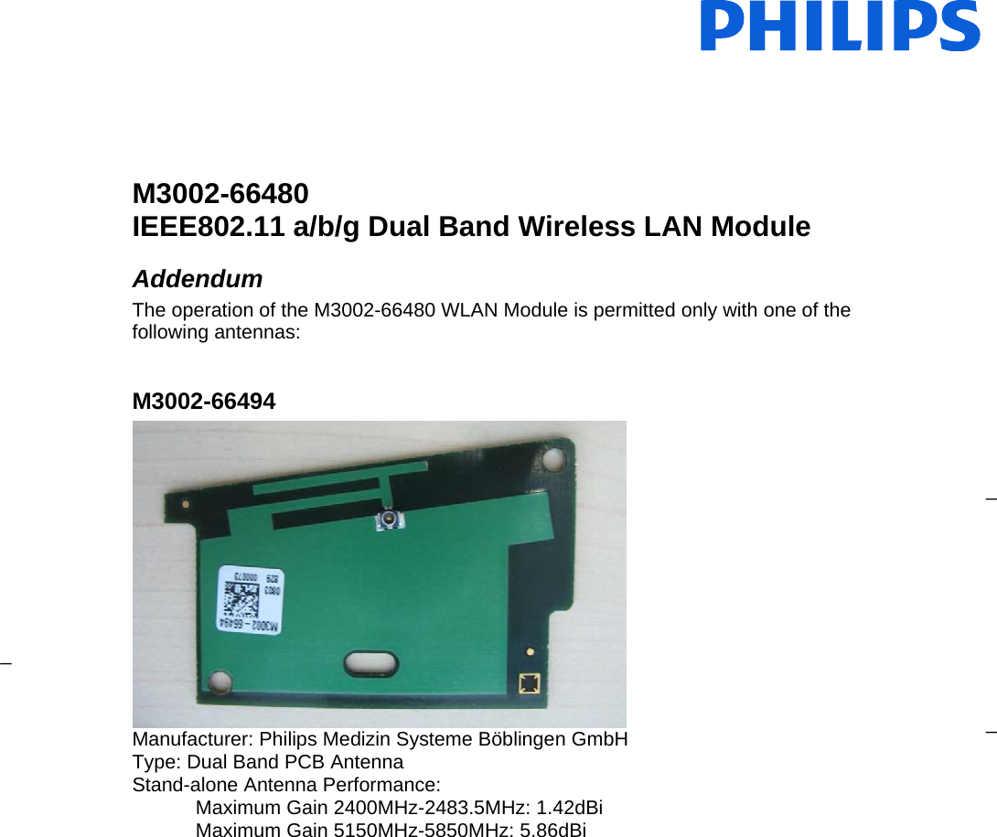                _ _ _   M3002-66480  IEEE802.11 a/b/g Dual Band Wireless LAN Module  Addendum The operation of the M3002-66480 WLAN Module is permitted only with one of the following antennas:  M3002-66494  Manufacturer: Philips Medizin Systeme Böblingen GmbH Type: Dual Band PCB Antenna Stand-alone Antenna Performance: Maximum Gain 2400MHz-2483.5MHz: 1.42dBi Maximum Gain 5150MHz-5850MHz: 5.86dBi 