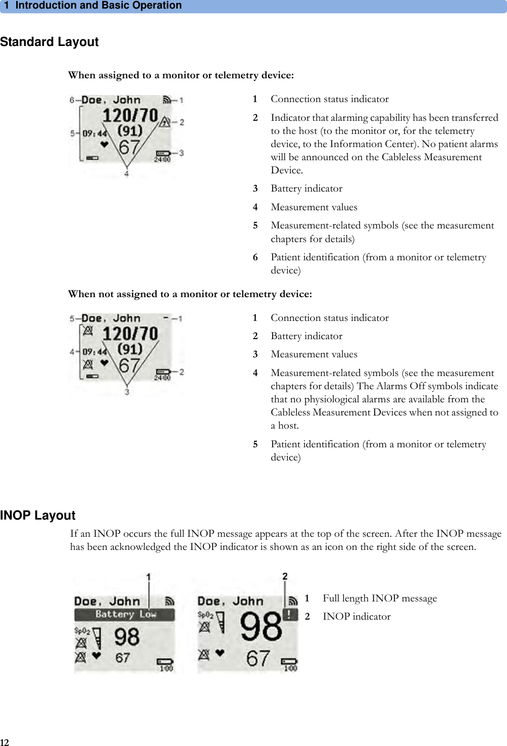 1 Introduction and Basic Operation12Standard LayoutINOP LayoutIf an INOP occurs the full INOP message appears at the top of the screen. After the INOP message has been acknowledged the INOP indicator is shown as an icon on the right side of the screen.When assigned to a monitor or telemetry device:1Connection status indicator2Indicator that alarming capability has been transferred to the host (to the monitor or, for the telemetry device, to the Information Center). No patient alarms will be announced on the Cableless Measurement Device.3Battery indicator4Measurement values5Measurement-related symbols (see the measurement chapters for details)6Patient identification (from a monitor or telemetry device)When not assigned to a monitor or telemetry device:1Connection status indicator2Battery indicator3Measurement values4Measurement-related symbols (see the measurement chapters for details) The Alarms Off symbols indicate that no physiological alarms are available from the Cableless Measurement Devices when not assigned to a host.5Patient identification (from a monitor or telemetry device)1Full length INOP message2INOP indicator