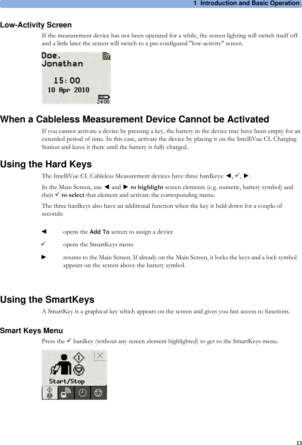 1 Introduction and Basic Operation13Low-Activity ScreenIf the measurement device has not been operated for a while, the screen lighting will switch itself off and a little later the screen will switch to a pre-configured &quot;low-activity&quot; screen.When a Cableless Measurement Device Cannot be ActivatedIf you cannot activate a device by pressing a key, the battery in the device may have been empty for an extended period of time. In this case, activate the device by placing it on the IntelliVue CL Charging Station and leave it there until the battery is fully charged.Using the Hard KeysThe IntelliVue CL Cableless Measurement devices have three hardkeys: ◄, 9, ►.In the Main Screen, use ◄ and ► to highlight screen elements (e.g. numeric, battery symbol) and then 9to select that element and activate the corresponding menu.The three hardkeys also have an additional function when the key is held down for a couple of seconds:Using the SmartKeysA SmartKey is a graphical key which appears on the screen and gives you fast access to functions.Smart Keys MenuPress the 9 hardkey (without any screen element highlighted) to get to the SmartKeys menu.◄opens the Add To screen to assign a device9opens the SmartKeys menu►returns to the Main Screen. If already on the Main Screen, it locks the keys and a lock symbol appears on the screen above the battery symbol.