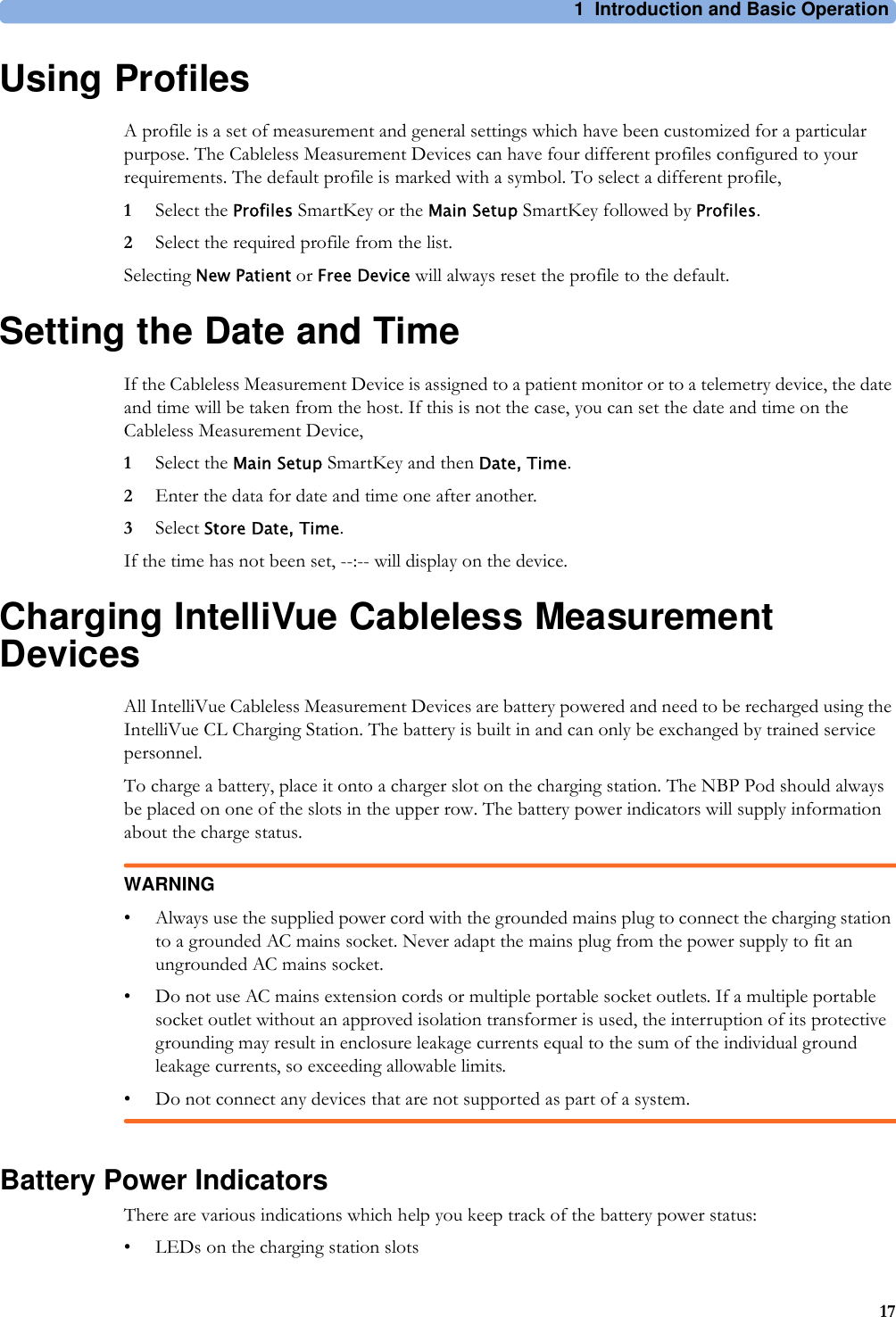 1 Introduction and Basic Operation17Using ProfilesA profile is a set of measurement and general settings which have been customized for a particular purpose. The Cableless Measurement Devices can have four different profiles configured to your requirements. The default profile is marked with a symbol. To select a different profile,1Select the Profiles SmartKey or the Main Setup SmartKey followed by Profiles.2Select the required profile from the list.Selecting New Patient or Free Device will always reset the profile to the default.Setting the Date and TimeIf the Cableless Measurement Device is assigned to a patient monitor or to a telemetry device, the date and time will be taken from the host. If this is not the case, you can set the date and time on the Cableless Measurement Device,1Select the Main Setup SmartKey and then Date, Time.2Enter the data for date and time one after another. 3Select Store Date, Time.If the time has not been set, --:-- will display on the device.Charging IntelliVue Cableless Measurement DevicesAll IntelliVue Cableless Measurement Devices are battery powered and need to be recharged using the IntelliVue CL Charging Station. The battery is built in and can only be exchanged by trained service personnel.To charge a battery, place it onto a charger slot on the charging station. The NBP Pod should always be placed on one of the slots in the upper row. The battery power indicators will supply information about the charge status.WARNING• Always use the supplied power cord with the grounded mains plug to connect the charging station to a grounded AC mains socket. Never adapt the mains plug from the power supply to fit an ungrounded AC mains socket.• Do not use AC mains extension cords or multiple portable socket outlets. If a multiple portable socket outlet without an approved isolation transformer is used, the interruption of its protective grounding may result in enclosure leakage currents equal to the sum of the individual ground leakage currents, so exceeding allowable limits.• Do not connect any devices that are not supported as part of a system.Battery Power IndicatorsThere are various indications which help you keep track of the battery power status:• LEDs on the charging station slots