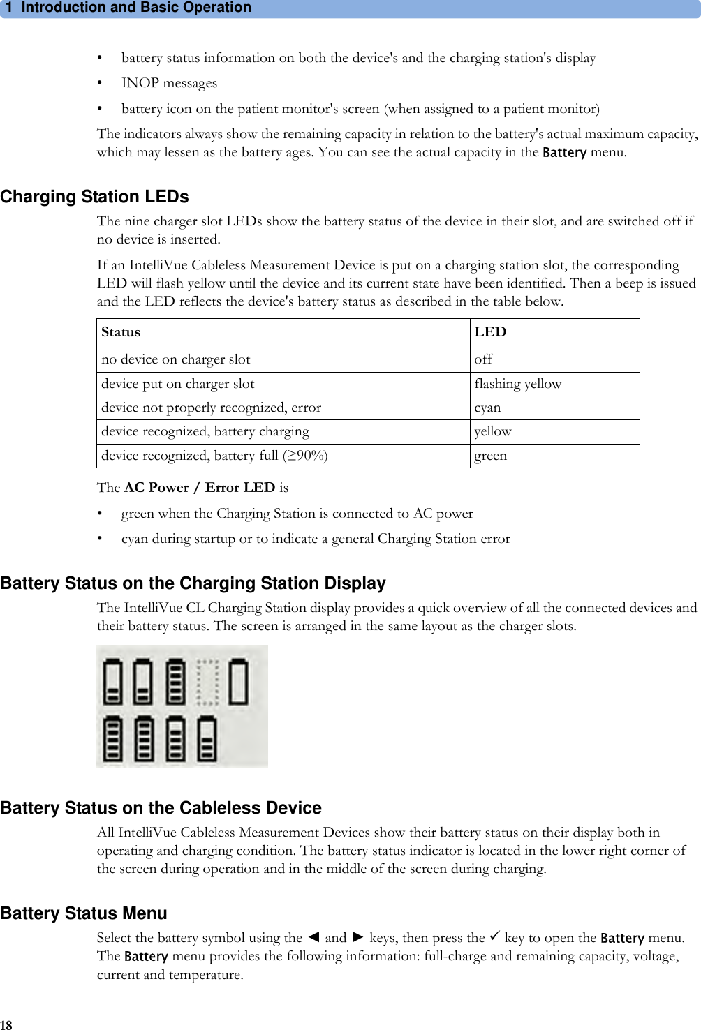 1 Introduction and Basic Operation18• battery status information on both the device&apos;s and the charging station&apos;s display• INOP messages• battery icon on the patient monitor&apos;s screen (when assigned to a patient monitor)The indicators always show the remaining capacity in relation to the battery&apos;s actual maximum capacity, which may lessen as the battery ages. You can see the actual capacity in the Battery menu.Charging Station LEDsThe nine charger slot LEDs show the battery status of the device in their slot, and are switched off if no device is inserted.If an IntelliVue Cableless Measurement Device is put on a charging station slot, the corresponding LED will flash yellow until the device and its current state have been identified. Then a beep is issued and the LED reflects the device&apos;s battery status as described in the table below.The AC Power / Error LED is• green when the Charging Station is connected to AC power• cyan during startup or to indicate a general Charging Station errorBattery Status on the Charging Station DisplayThe IntelliVue CL Charging Station display provides a quick overview of all the connected devices and their battery status. The screen is arranged in the same layout as the charger slots.Battery Status on the Cableless DeviceAll IntelliVue Cableless Measurement Devices show their battery status on their display both in operating and charging condition. The battery status indicator is located in the lower right corner of the screen during operation and in the middle of the screen during charging.Battery Status MenuSelect the battery symbol using the ◄ and ► keys, then press the 9 key to open the Battery menu. The Battery menu provides the following information: full-charge and remaining capacity, voltage, current and temperature.Status LEDno device on charger slot offdevice put on charger slot flashing yellowdevice not properly recognized, error cyandevice recognized, battery charging yellowdevice recognized, battery full (≥90%) green