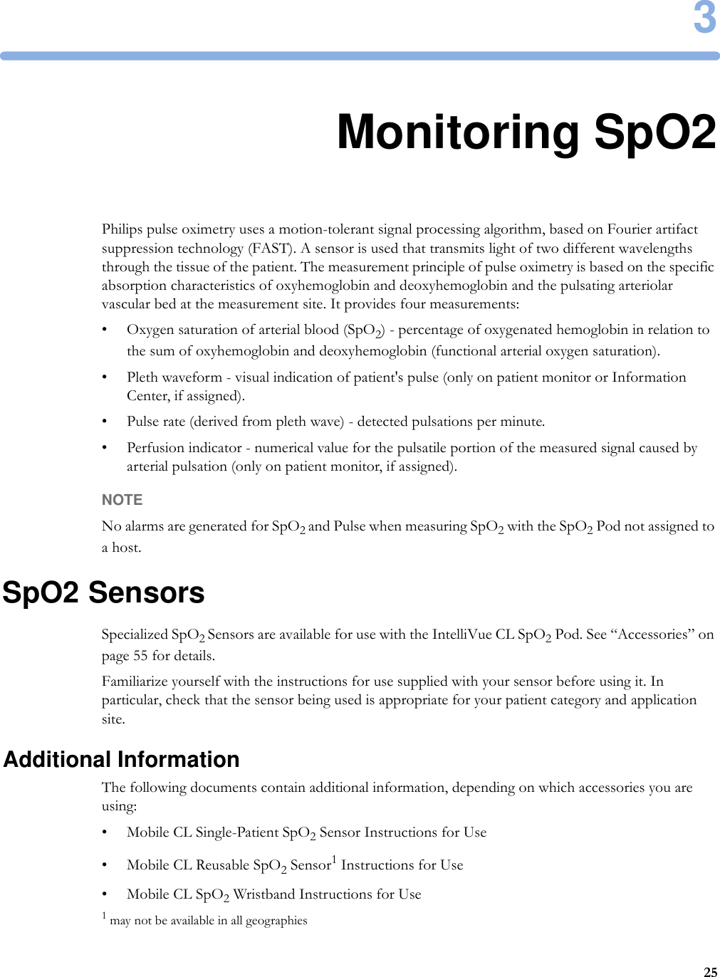 3253Monitoring SpO2Philips pulse oximetry uses a motion-tolerant signal processing algorithm, based on Fourier artifact suppression technology (FAST). A sensor is used that transmits light of two different wavelengths through the tissue of the patient. The measurement principle of pulse oximetry is based on the specific absorption characteristics of oxyhemoglobin and deoxyhemoglobin and the pulsating arteriolar vascular bed at the measurement site. It provides four measurements:• Oxygen saturation of arterial blood (SpO2) - percentage of oxygenated hemoglobin in relation to the sum of oxyhemoglobin and deoxyhemoglobin (functional arterial oxygen saturation).• Pleth waveform - visual indication of patient&apos;s pulse (only on patient monitor or Information Center, if assigned).• Pulse rate (derived from pleth wave) - detected pulsations per minute.• Perfusion indicator - numerical value for the pulsatile portion of the measured signal caused by arterial pulsation (only on patient monitor, if assigned).NOTENo alarms are generated for SpO2 and Pulse when measuring SpO2 with the SpO2 Pod not assigned to a host. SpO2 SensorsSpecialized SpO2 Sensors are available for use with the IntelliVue CL SpO2 Pod. See “Accessories” on page 55 for details.Familiarize yourself with the instructions for use supplied with your sensor before using it. In particular, check that the sensor being used is appropriate for your patient category and application site.Additional InformationThe following documents contain additional information, depending on which accessories you are using:• Mobile CL Single-Patient SpO2 Sensor Instructions for Use • Mobile CL Reusable SpO2 Sensor1 Instructions for Use• Mobile CL SpO2 Wristband Instructions for Use1 may not be available in all geographies