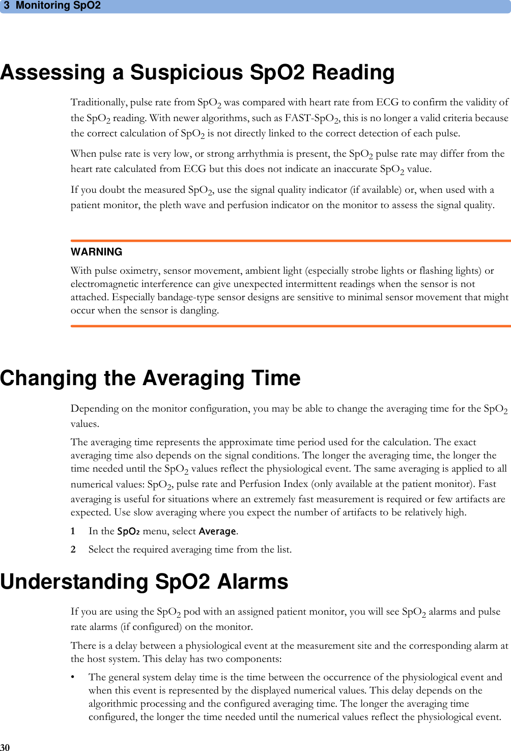 3 Monitoring SpO230Assessing a Suspicious SpO2 ReadingTraditionally, pulse rate from SpO2 was compared with heart rate from ECG to confirm the validity of the SpO2 reading. With newer algorithms, such as FAST-SpO2, this is no longer a valid criteria because the correct calculation of SpO2 is not directly linked to the correct detection of each pulse.When pulse rate is very low, or strong arrhythmia is present, the SpO2 pulse rate may differ from the heart rate calculated from ECG but this does not indicate an inaccurate SpO2 value.If you doubt the measured SpO2, use the signal quality indicator (if available) or, when used with a patient monitor, the pleth wave and perfusion indicator on the monitor to assess the signal quality.WARNINGWith pulse oximetry, sensor movement, ambient light (especially strobe lights or flashing lights) or electromagnetic interference can give unexpected intermittent readings when the sensor is not attached. Especially bandage-type sensor designs are sensitive to minimal sensor movement that might occur when the sensor is dangling.Changing the Averaging TimeDepending on the monitor configuration, you may be able to change the averaging time for the SpO2 values. The averaging time represents the approximate time period used for the calculation. The exact averaging time also depends on the signal conditions. The longer the averaging time, the longer the time needed until the SpO2 values reflect the physiological event. The same averaging is applied to all numerical values: SpO2, pulse rate and Perfusion Index (only available at the patient monitor). Fast averaging is useful for situations where an extremely fast measurement is required or few artifacts are expected. Use slow averaging where you expect the number of artifacts to be relatively high.1In the SpO₂ menu, select Average.2Select the required averaging time from the list.Understanding SpO2 AlarmsIf you are using the SpO2 pod with an assigned patient monitor, you will see SpO2 alarms and pulse rate alarms (if configured) on the monitor.There is a delay between a physiological event at the measurement site and the corresponding alarm at the host system. This delay has two components:• The general system delay time is the time between the occurrence of the physiological event and when this event is represented by the displayed numerical values. This delay depends on the algorithmic processing and the configured averaging time. The longer the averaging time configured, the longer the time needed until the numerical values reflect the physiological event.
