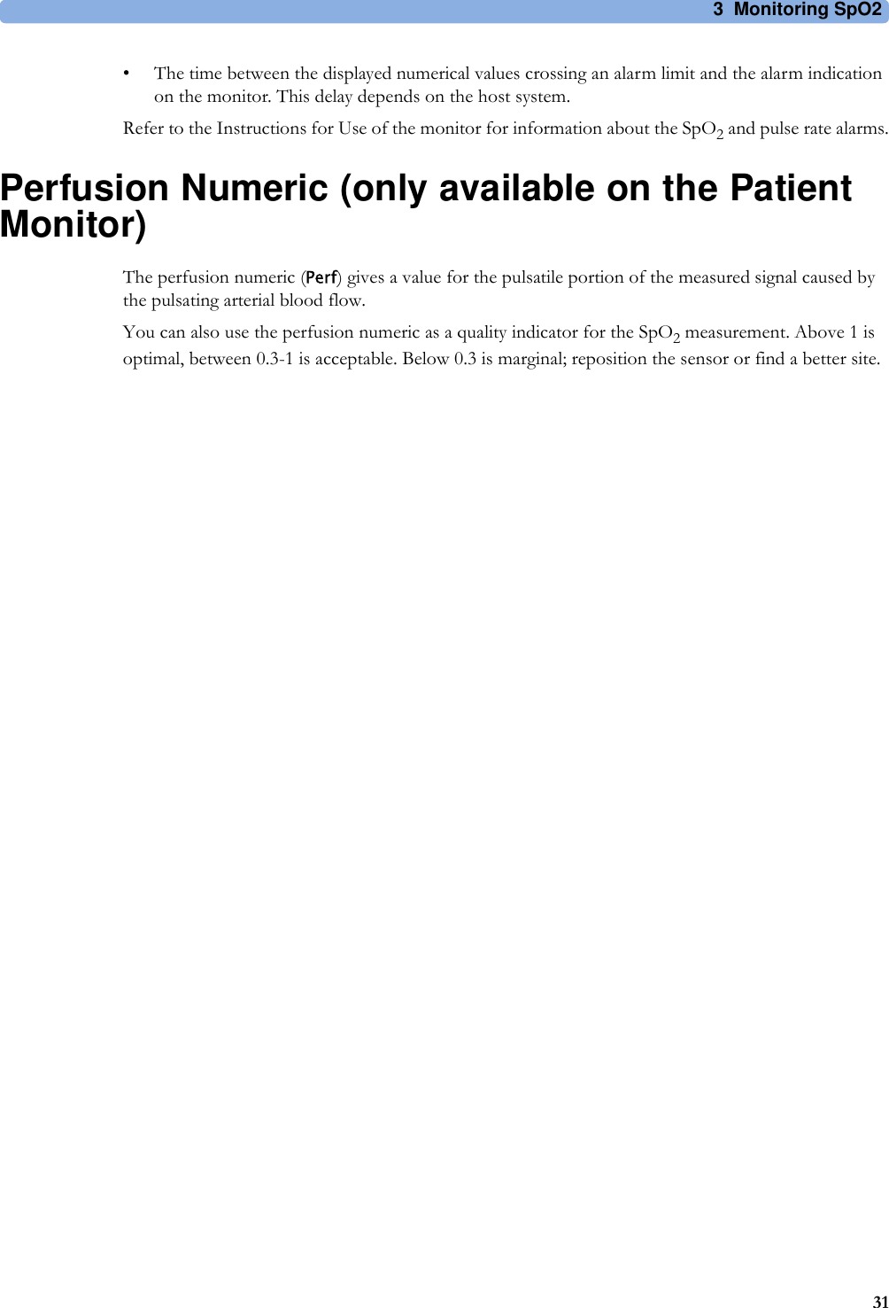 3 Monitoring SpO231• The time between the displayed numerical values crossing an alarm limit and the alarm indication on the monitor. This delay depends on the host system.Refer to the Instructions for Use of the monitor for information about the SpO2 and pulse rate alarms.Perfusion Numeric (only available on the Patient Monitor)The perfusion numeric (Perf) gives a value for the pulsatile portion of the measured signal caused by the pulsating arterial blood flow.You can also use the perfusion numeric as a quality indicator for the SpO2 measurement. Above 1 is optimal, between 0.3-1 is acceptable. Below 0.3 is marginal; reposition the sensor or find a better site.