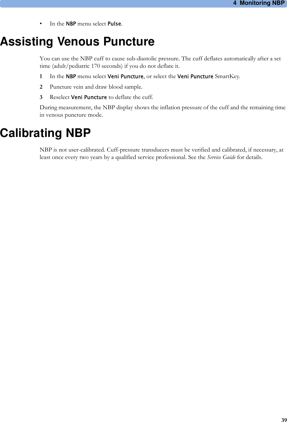 4 Monitoring NBP39•In the NBP menu select Pulse.Assisting Venous PunctureYou can use the NBP cuff to cause sub-diastolic pressure. The cuff deflates automatically after a set time (adult/pediatric 170 seconds) if you do not deflate it.1In the NBP menu select Veni Puncture, or select the Veni Puncture SmartKey.2Puncture vein and draw blood sample.3Reselect Veni Puncture to deflate the cuff.During measurement, the NBP display shows the inflation pressure of the cuff and the remaining time in venous puncture mode.Calibrating NBPNBP is not user-calibrated. Cuff-pressure transducers must be verified and calibrated, if necessary, at least once every two years by a qualified service professional. See the Service Guide for details.