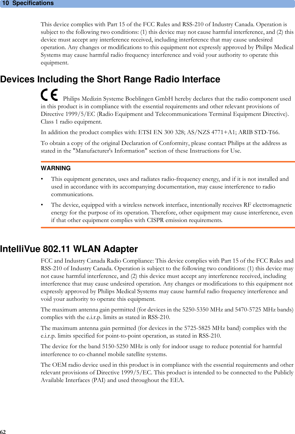 10 Specifications62This device complies with Part 15 of the FCC Rules and RSS-210 of Industry Canada. Operation is subject to the following two conditions: (1) this device may not cause harmful interference, and (2) this device must accept any interference received, including interference that may cause undesired operation. Any changes or modifications to this equipment not expressly approved by Philips Medical Systems may cause harmful radio frequency interference and void your authority to operate this equipment.Devices Including the Short Range Radio InterfacePhilips Medizin Systeme Boeblingen GmbH hereby declares that the radio component used in this product is in compliance with the essential requirements and other relevant provisions of Directive 1999/5/EC (Radio Equipment and Telecommunications Terminal Equipment Directive). Class 1 radio equipment.In addition the product complies with: ETSI EN 300 328; AS/NZS 4771+A1; ARIB STD-T66.To obtain a copy of the original Declaration of Conformity, please contact Philips at the address as stated in the &quot;Manufacturer&apos;s Information&quot; section of these Instructions for Use.WARNING• This equipment generates, uses and radiates radio-frequency energy, and if it is not installed and used in accordance with its accompanying documentation, may cause interference to radio communications.• The device, equipped with a wireless network interface, intentionally receives RF electromagnetic energy for the purpose of its operation. Therefore, other equipment may cause interference, even if that other equipment complies with CISPR emission requirements.IntelliVue 802.11 WLAN AdapterFCC and Industry Canada Radio Compliance: This device complies with Part 15 of the FCC Rules and RSS-210 of Industry Canada. Operation is subject to the following two conditions: (1) this device may not cause harmful interference, and (2) this device must accept any interference received, including interference that may cause undesired operation. Any changes or modifications to this equipment not expressly approved by Philips Medical Systems may cause harmful radio frequency interference and void your authority to operate this equipment.The maximum antenna gain permitted (for devices in the 5250-5350 MHz and 5470-5725 MHz bands) complies with the e.i.r.p. limits as stated in RSS-210.The maximum antenna gain permitted (for devices in the 5725-5825 MHz band) complies with the e.i.r.p. limits specified for point-to-point operation, as stated in RSS-210.The device for the band 5150-5250 MHz is only for indoor usage to reduce potential for harmful interference to co-channel mobile satellite systems.The OEM radio device used in this product is in compliance with the essential requirements and other relevant provisions of Directive 1999/5/EC. This product is intended to be connected to the Publicly Available Interfaces (PAI) and used throughout the EEA.