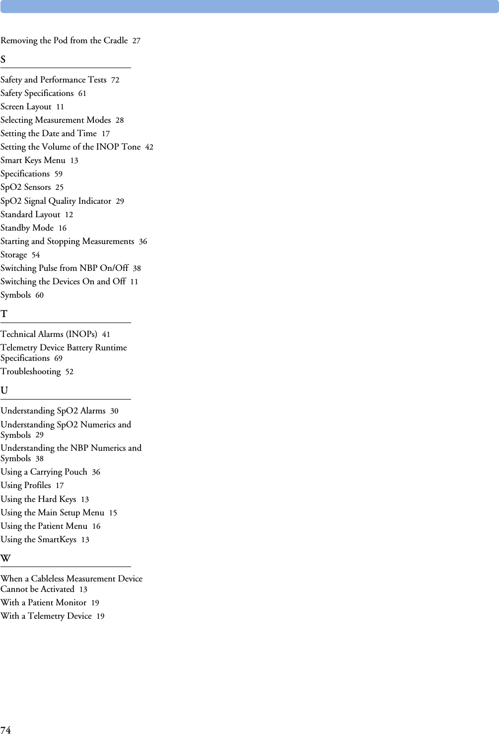 74Removing the Pod from the Cradle 27SSafety and Performance Tests 72Safety Specifications 61Screen Layout 11Selecting Measurement Modes 28Setting the Date and Time 17Setting the Volume of the INOP Tone 42Smart Keys Menu 13Specifications 59SpO2 Sensors 25SpO2 Signal Quality Indicator 29Standard Layout 12Standby Mode 16Starting and Stopping Measurements 36Storage 54Switching Pulse from NBP On/Off 38Switching the Devices On and Off 11Symbols 60TTechnical Alarms (INOPs) 41Telemetry Device Battery Runtime Specifications 69Troubleshooting 52UUnderstanding SpO2 Alarms 30Understanding SpO2 Numerics and Symbols 29Understanding the NBP Numerics and Symbols 38Using a Carrying Pouch 36Using Profiles 17Using the Hard Keys 13Using the Main Setup Menu 15Using the Patient Menu 16Using the SmartKeys 13WWhen a Cableless Measurement Device Cannot be Activated 13With a Patient Monitor 19With a Telemetry Device 19