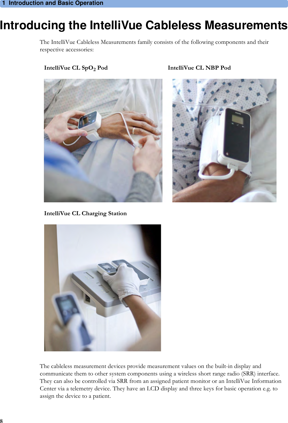1 Introduction and Basic Operation8Introducing the IntelliVue Cableless MeasurementsThe IntelliVue Cableless Measurements family consists of the following components and their respective accessories:The cableless measurement devices provide measurement values on the built-in display and communicate them to other system components using a wireless short range radio (SRR) interface. They can also be controlled via SRR from an assigned patient monitor or an IntelliVue Information Center via a telemetry device. They have an LCD display and three keys for basic operation e.g. to assign the device to a patient.IntelliVue CL SpO2 Pod IntelliVue CL NBP PodIntelliVue CL Charging Station