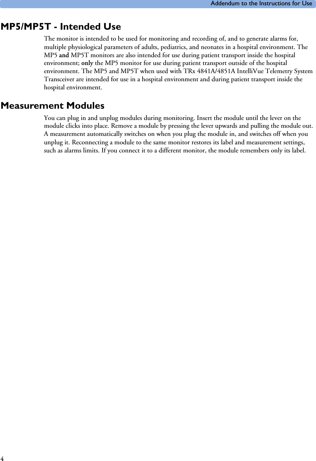 Addendum to the Instructions for Use4MP5/MP5T - Intended UseThe monitor is intended to be used for monitoring and recording of, and to generate alarms for, multiple physiological parameters of adults, pediatrics, and neonates in a hospital environment. The MP5 and MP5T monitors are also intended for use during patient transport inside the hospital environment; only the MP5 monitor for use during patient transport outside of the hospital environment. The MP5 and MP5T when used with TRx 4841A/4851A IntelliVue Telemetry System Transceiver are intended for use in a hospital environment and during patient transport inside the hospital environment.Measurement ModulesYou can plug in and unplug modules during monitoring. Insert the module until the lever on the module clicks into place. Remove a module by pressing the lever upwards and pulling the module out. A measurement automatically switches on when you plug the module in, and switches off when you unplug it. Reconnecting a module to the same monitor restores its label and measurement settings, such as alarms limits. If you connect it to a different monitor, the module remembers only its label.
