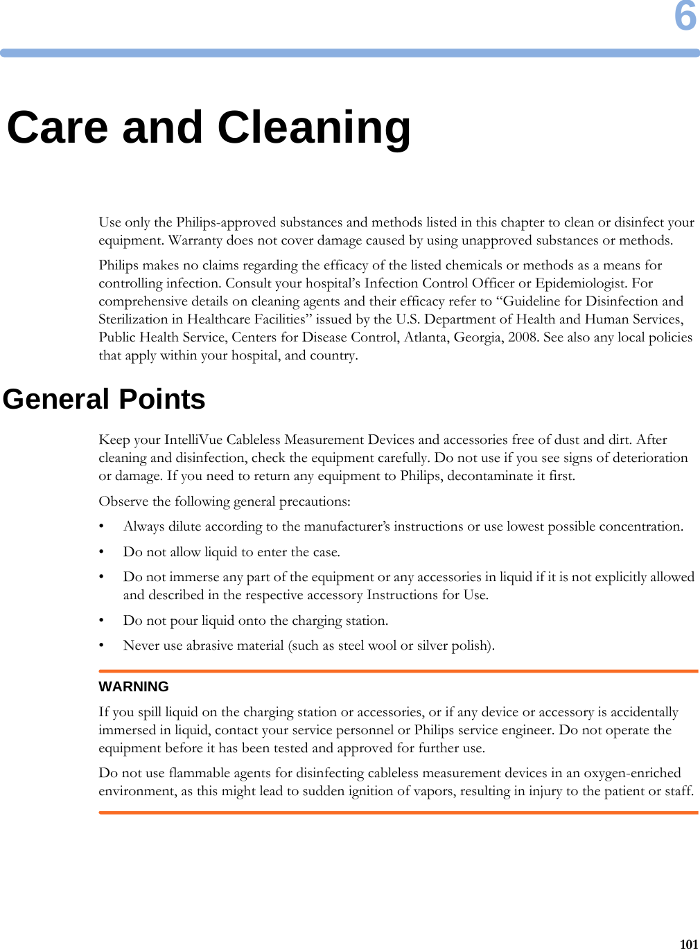 61016Care and CleaningUse only the Philips-approved substances and methods listed in this chapter to clean or disinfect your equipment. Warranty does not cover damage caused by using unapproved substances or methods.Philips makes no claims regarding the efficacy of the listed chemicals or methods as a means for controlling infection. Consult your hospital’s Infection Control Officer or Epidemiologist. For comprehensive details on cleaning agents and their efficacy refer to “Guideline for Disinfection and Sterilization in Healthcare Facilities” issued by the U.S. Department of Health and Human Services, Public Health Service, Centers for Disease Control, Atlanta, Georgia, 2008. See also any local policies that apply within your hospital, and country.General PointsKeep your IntelliVue Cableless Measurement Devices and accessories free of dust and dirt. After cleaning and disinfection, check the equipment carefully. Do not use if you see signs of deterioration or damage. If you need to return any equipment to Philips, decontaminate it first.Observe the following general precautions:• Always dilute according to the manufacturer’s instructions or use lowest possible concentration.• Do not allow liquid to enter the case.• Do not immerse any part of the equipment or any accessories in liquid if it is not explicitly allowed and described in the respective accessory Instructions for Use.• Do not pour liquid onto the charging station.• Never use abrasive material (such as steel wool or silver polish).WARNINGIf you spill liquid on the charging station or accessories, or if any device or accessory is accidentally immersed in liquid, contact your service personnel or Philips service engineer. Do not operate the equipment before it has been tested and approved for further use.Do not use flammable agents for disinfecting cableless measurement devices in an oxygen-enriched environment, as this might lead to sudden ignition of vapors, resulting in injury to the patient or staff.