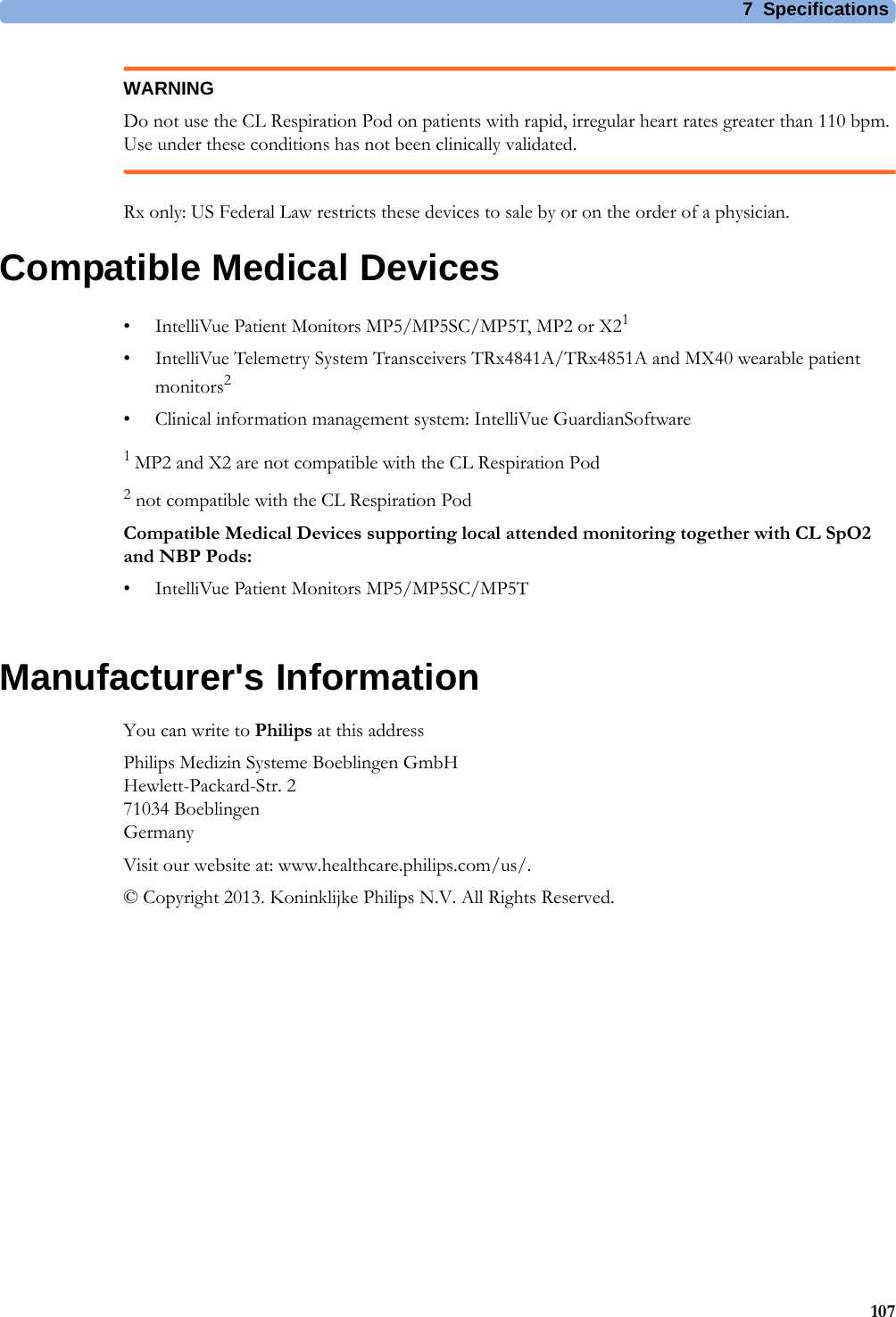 7 Specifications107WARNINGDo not use the CL Respiration Pod on patients with rapid, irregular heart rates greater than 110 bpm. Use under these conditions has not been clinically validated.Rx only: US Federal Law restricts these devices to sale by or on the order of a physician.Compatible Medical Devices• IntelliVue Patient Monitors MP5/MP5SC/MP5T, MP2 or X21• IntelliVue Telemetry System Transceivers TRx4841A/TRx4851A and MX40 wearable patient monitors2• Clinical information management system: IntelliVue GuardianSoftware1 MP2 and X2 are not compatible with the CL Respiration Pod2 not compatible with the CL Respiration PodCompatible Medical Devices supporting local attended monitoring together with CL SpO2 and NBP Pods:• IntelliVue Patient Monitors MP5/MP5SC/MP5TManufacturer&apos;s InformationYou can write to Philips at this addressPhilips Medizin Systeme Boeblingen GmbHHewlett-Packard-Str. 271034 BoeblingenGermanyVisit our website at: www.healthcare.philips.com/us/.© Copyright 2013. Koninklijke Philips N.V. All Rights Reserved.