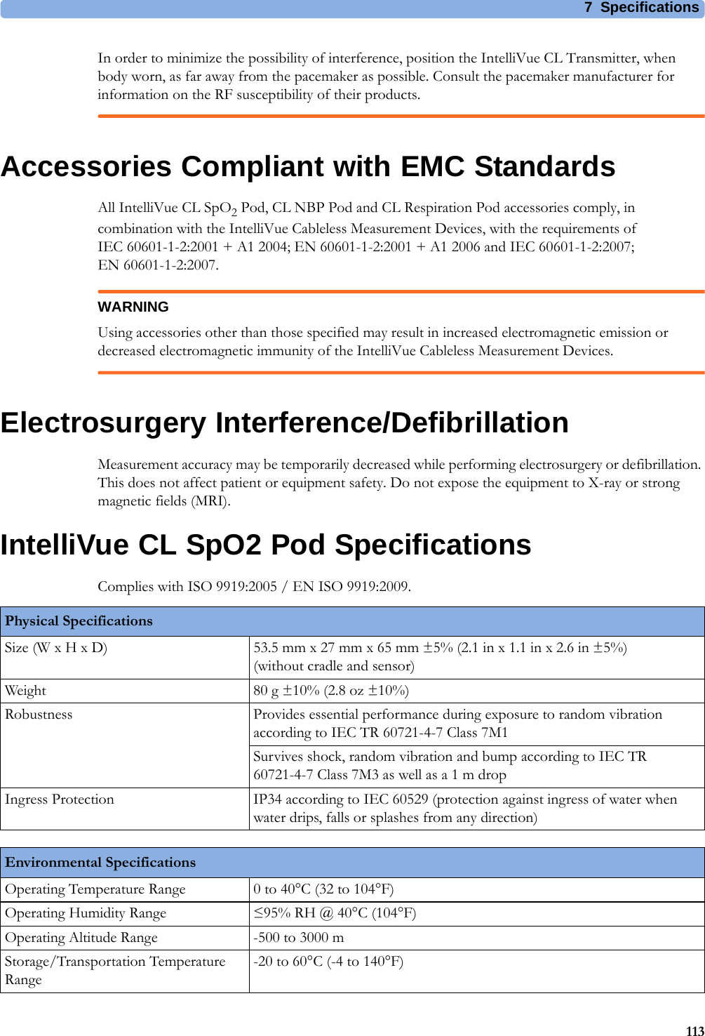 7 Specifications113In order to minimize the possibility of interference, position the IntelliVue CL Transmitter, when body worn, as far away from the pacemaker as possible. Consult the pacemaker manufacturer for information on the RF susceptibility of their products.Accessories Compliant with EMC StandardsAll IntelliVue CL SpO2 Pod, CL NBP Pod and CL Respiration Pod accessories comply, in combination with the IntelliVue Cableless Measurement Devices, with the requirements of IEC 60601-1-2:2001 + A1 2004; EN 60601-1-2:2001 + A1 2006 and IEC 60601-1-2:2007; EN 60601-1-2:2007.WARNINGUsing accessories other than those specified may result in increased electromagnetic emission or decreased electromagnetic immunity of the IntelliVue Cableless Measurement Devices.Electrosurgery Interference/DefibrillationMeasurement accuracy may be temporarily decreased while performing electrosurgery or defibrillation. This does not affect patient or equipment safety. Do not expose the equipment to X-ray or strong magnetic fields (MRI).IntelliVue CL SpO2 Pod SpecificationsComplies with ISO 9919:2005 / EN ISO 9919:2009.Physical SpecificationsSize (W x H x D) 53.5 mm x 27 mm x 65 mm ±5% (2.1 in x 1.1 in x 2.6 in ±5%)(without cradle and sensor)Weight 80 g ±10% (2.8 oz ±10%)Robustness Provides essential performance during exposure to random vibration according to IEC TR 60721-4-7 Class 7M1Survives shock, random vibration and bump according to IEC TR 60721-4-7 Class 7M3 as well as a 1 m dropIngress Protection IP34 according to IEC 60529 (protection against ingress of water when water drips, falls or splashes from any direction)Environmental SpecificationsOperating Temperature Range 0 to 40°C (32 to 104°F)Operating Humidity Range ≤95% RH @ 40°C (104°F)Operating Altitude Range -500 to 3000 mStorage/Transportation Temperature Range-20 to 60°C (-4 to 140°F)
