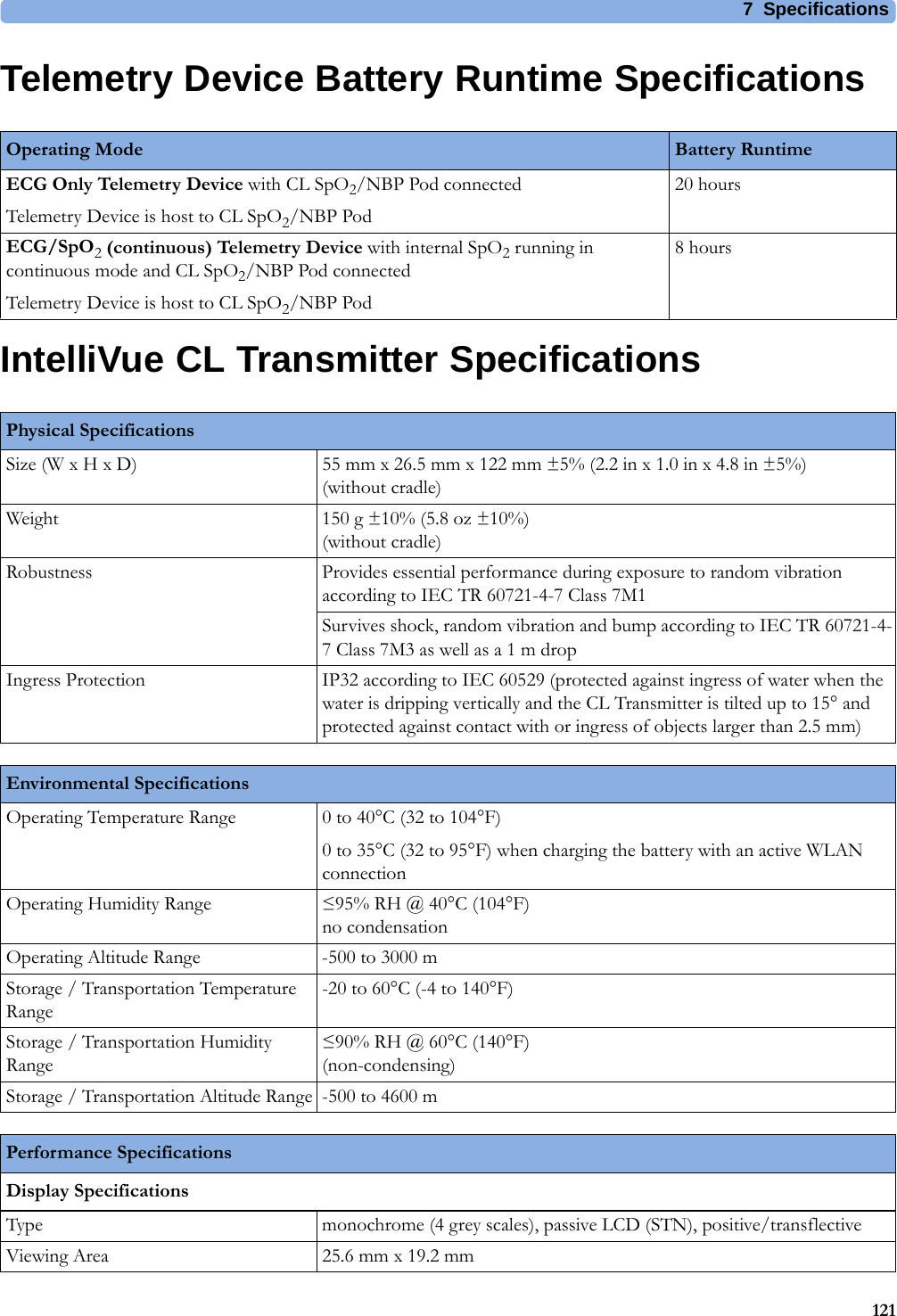7 Specifications121Telemetry Device Battery Runtime SpecificationsIntelliVue CL Transmitter SpecificationsOperating Mode Battery RuntimeECG Only Telemetry Device with CL SpO2/NBP Pod connectedTelemetry Device is host to CL SpO2/NBP Pod20 hoursECG/SpO2 (continuous) Telemetry Device with internal SpO2 running in continuous mode and CL SpO2/NBP Pod connectedTelemetry Device is host to CL SpO2/NBP Pod8 hoursPhysical SpecificationsSize (W x H x D) 55 mm x 26.5 mm x 122 mm ±5% (2.2 in x 1.0 in x 4.8 in ±5%)(without cradle)Weight 150 g ±10% (5.8 oz ±10%)(without cradle)Robustness Provides essential performance during exposure to random vibration according to IEC TR 60721-4-7 Class 7M1Survives shock, random vibration and bump according to IEC TR 60721-4-7 Class 7M3 as well as a 1 m dropIngress Protection IP32 according to IEC 60529 (protected against ingress of water when the water is dripping vertically and the CL Transmitter is tilted up to 15° and protected against contact with or ingress of objects larger than 2.5 mm)Environmental SpecificationsOperating Temperature Range 0 to 40°C (32 to 104°F)0 to 35°C (32 to 95°F) when charging the battery with an active WLAN connectionOperating Humidity Range ≤95% RH @ 40°C (104°F)no condensationOperating Altitude Range -500 to 3000 mStorage / Transportation Temperature Range-20 to 60°C (-4 to 140°F)Storage / Transportation Humidity Range≤90% RH @ 60°C (140°F)(non-condensing)Storage / Transportation Altitude Range -500 to 4600 mPerformance SpecificationsDisplay SpecificationsType monochrome (4 grey scales), passive LCD (STN), positive/transflectiveViewing Area 25.6 mm x 19.2 mm