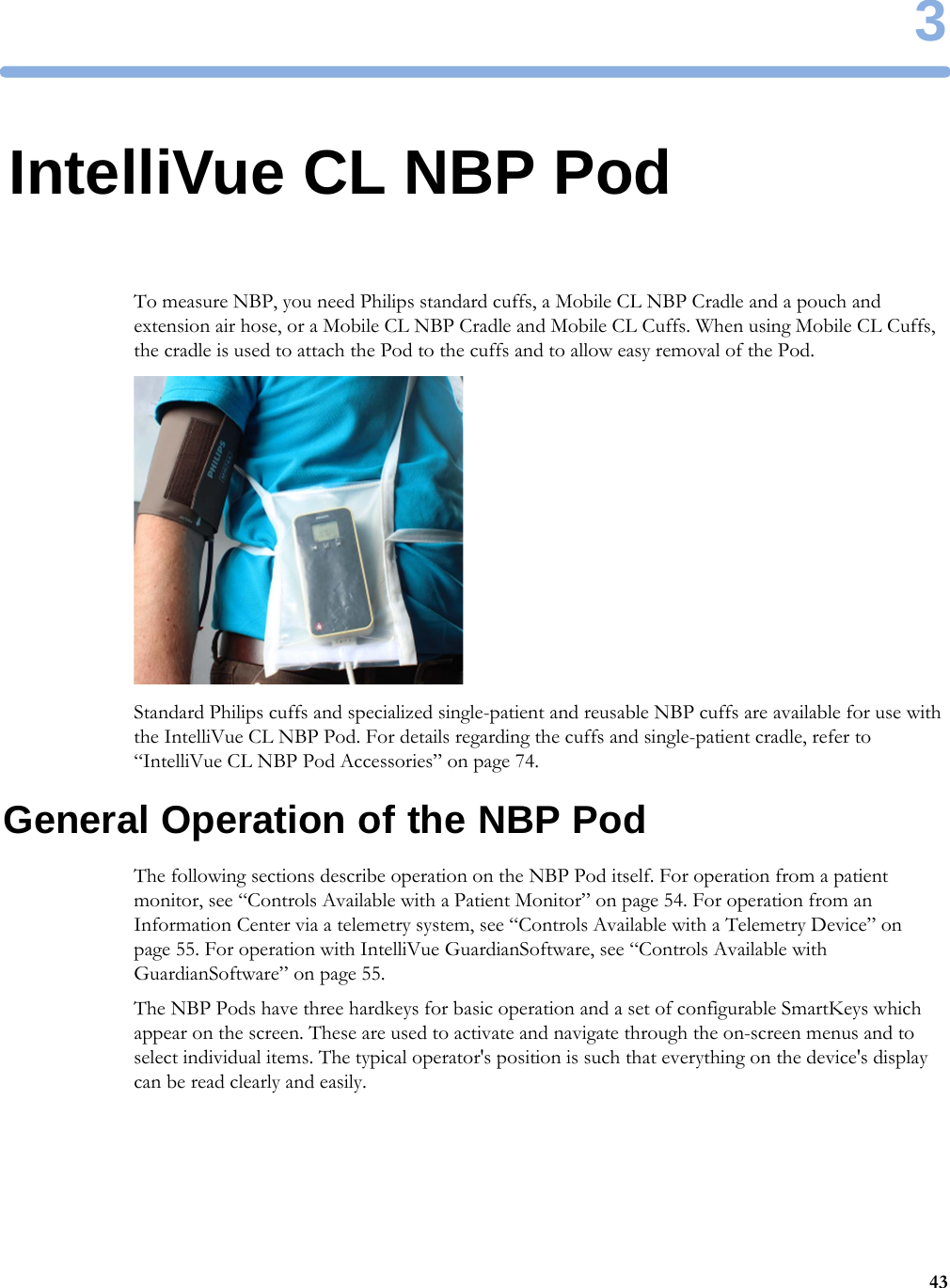 3433IntelliVue CL NBP PodTo measure NBP, you need Philips standard cuffs, a Mobile CL NBP Cradle and a pouch and extension air hose, or a Mobile CL NBP Cradle and Mobile CL Cuffs. When using Mobile CL Cuffs, the cradle is used to attach the Pod to the cuffs and to allow easy removal of the Pod.Standard Philips cuffs and specialized single-patient and reusable NBP cuffs are available for use with the IntelliVue CL NBP Pod. For details regarding the cuffs and single-patient cradle, refer to “IntelliVue CL NBP Pod Accessories” on page 74.General Operation of the NBP PodThe following sections describe operation on the NBP Pod itself. For operation from a patient monitor, see “Controls Available with a Patient Monitor” on page 54. For operation from an Information Center via a telemetry system, see “Controls Available with a Telemetry Device” on page 55. For operation with IntelliVue GuardianSoftware, see “Controls Available with GuardianSoftware” on page 55.The NBP Pods have three hardkeys for basic operation and a set of configurable SmartKeys which appear on the screen. These are used to activate and navigate through the on-screen menus and to select individual items. The typical operator&apos;s position is such that everything on the device&apos;s display can be read clearly and easily.