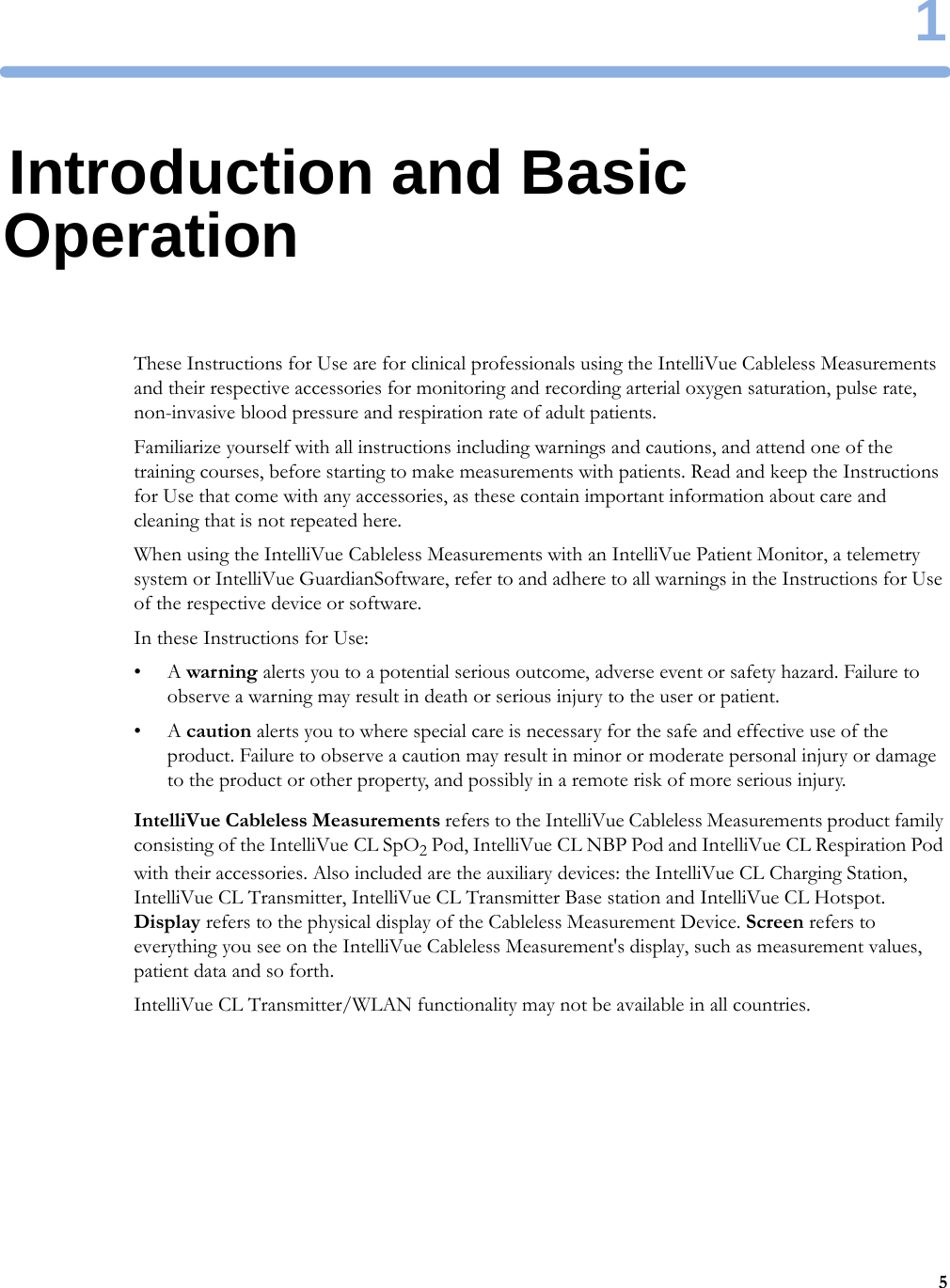 151Introduction and Basic OperationThese Instructions for Use are for clinical professionals using the IntelliVue Cableless Measurements and their respective accessories for monitoring and recording arterial oxygen saturation, pulse rate, non-invasive blood pressure and respiration rate of adult patients.Familiarize yourself with all instructions including warnings and cautions, and attend one of the training courses, before starting to make measurements with patients. Read and keep the Instructions for Use that come with any accessories, as these contain important information about care and cleaning that is not repeated here.When using the IntelliVue Cableless Measurements with an IntelliVue Patient Monitor, a telemetry system or IntelliVue GuardianSoftware, refer to and adhere to all warnings in the Instructions for Use of the respective device or software.In these Instructions for Use:•A warning alerts you to a potential serious outcome, adverse event or safety hazard. Failure to observe a warning may result in death or serious injury to the user or patient.•A caution alerts you to where special care is necessary for the safe and effective use of the product. Failure to observe a caution may result in minor or moderate personal injury or damage to the product or other property, and possibly in a remote risk of more serious injury.IntelliVue Cableless Measurements refers to the IntelliVue Cableless Measurements product family consisting of the IntelliVue CL SpO2 Pod, IntelliVue CL NBP Pod and IntelliVue CL Respiration Pod with their accessories. Also included are the auxiliary devices: the IntelliVue CL Charging Station, IntelliVue CL Transmitter, IntelliVue CL Transmitter Base station and IntelliVue CL Hotspot. Display refers to the physical display of the Cableless Measurement Device. Screen refers to everything you see on the IntelliVue Cableless Measurement&apos;s display, such as measurement values, patient data and so forth.IntelliVue CL Transmitter/WLAN functionality may not be available in all countries.