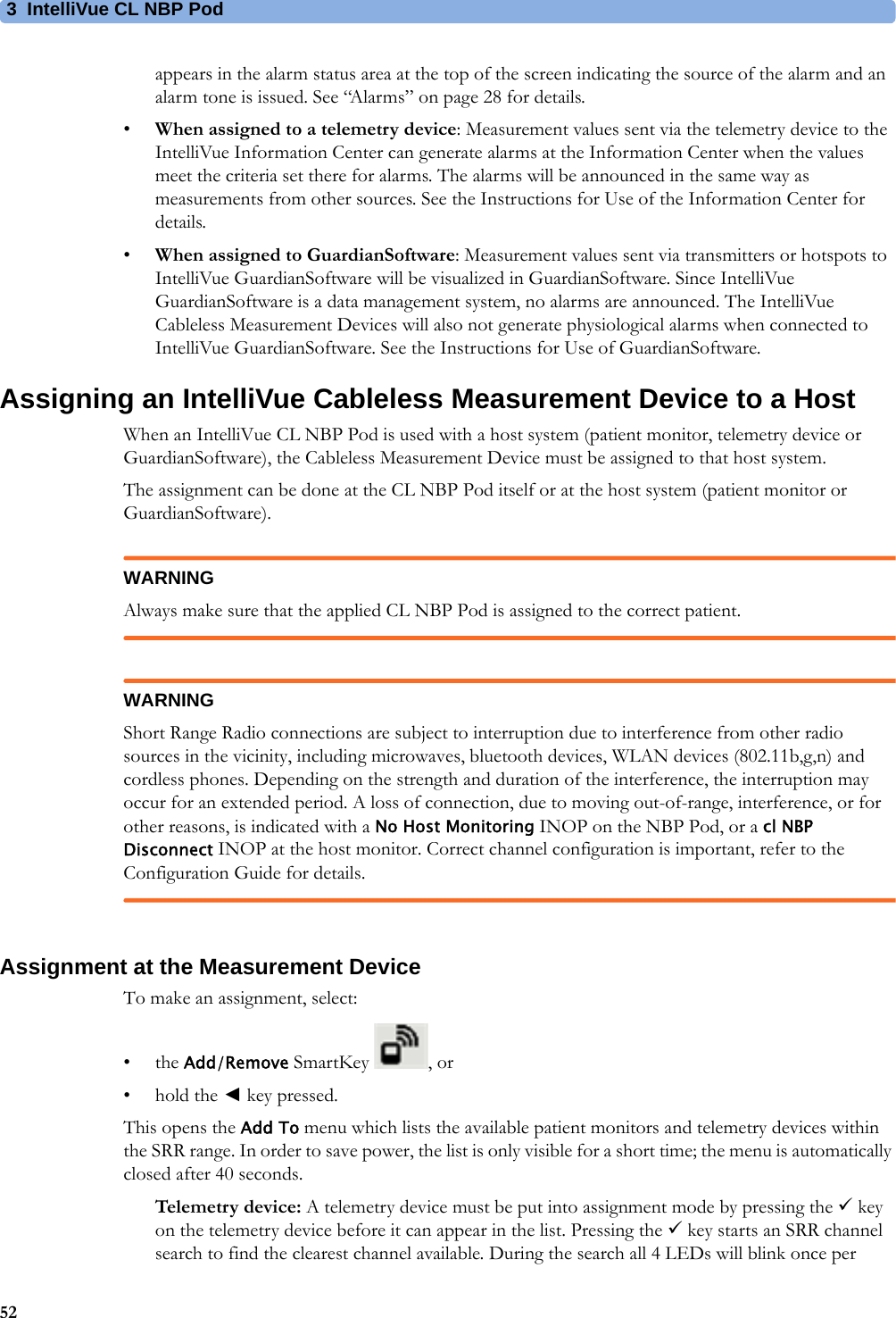 3 IntelliVue CL NBP Pod52appears in the alarm status area at the top of the screen indicating the source of the alarm and an alarm tone is issued. See “Alarms” on page 28 for details.•When assigned to a telemetry device: Measurement values sent via the telemetry device to the IntelliVue Information Center can generate alarms at the Information Center when the values meet the criteria set there for alarms. The alarms will be announced in the same way as measurements from other sources. See the Instructions for Use of the Information Center for details.•When assigned to GuardianSoftware: Measurement values sent via transmitters or hotspots to IntelliVue GuardianSoftware will be visualized in GuardianSoftware. Since IntelliVue GuardianSoftware is a data management system, no alarms are announced. The IntelliVue Cableless Measurement Devices will also not generate physiological alarms when connected to IntelliVue GuardianSoftware. See the Instructions for Use of GuardianSoftware.Assigning an IntelliVue Cableless Measurement Device to a HostWhen an IntelliVue CL NBP Pod is used with a host system (patient monitor, telemetry device or GuardianSoftware), the Cableless Measurement Device must be assigned to that host system.The assignment can be done at the CL NBP Pod itself or at the host system (patient monitor or GuardianSoftware).WARNINGAlways make sure that the applied CL NBP Pod is assigned to the correct patient.WARNINGShort Range Radio connections are subject to interruption due to interference from other radio sources in the vicinity, including microwaves, bluetooth devices, WLAN devices (802.11b,g,n) and cordless phones. Depending on the strength and duration of the interference, the interruption may occur for an extended period. A loss of connection, due to moving out-of-range, interference, or for other reasons, is indicated with a No Host Monitoring INOP on the NBP Pod, or a cl NBP Disconnect INOP at the host monitor. Correct channel configuration is important, refer to the Configuration Guide for details.Assignment at the Measurement DeviceTo make an assignment, select:•the Add/Remove SmartKey  , or• hold the ◄key pressed.This opens the Add To menu which lists the available patient monitors and telemetry devices within the SRR range. In order to save power, the list is only visible for a short time; the menu is automatically closed after 40 seconds.Telemetry device: A telemetry device must be put into assignment mode by pressing the  key on the telemetry device before it can appear in the list. Pressing the  key starts an SRR channel search to find the clearest channel available. During the search all 4 LEDs will blink once per 