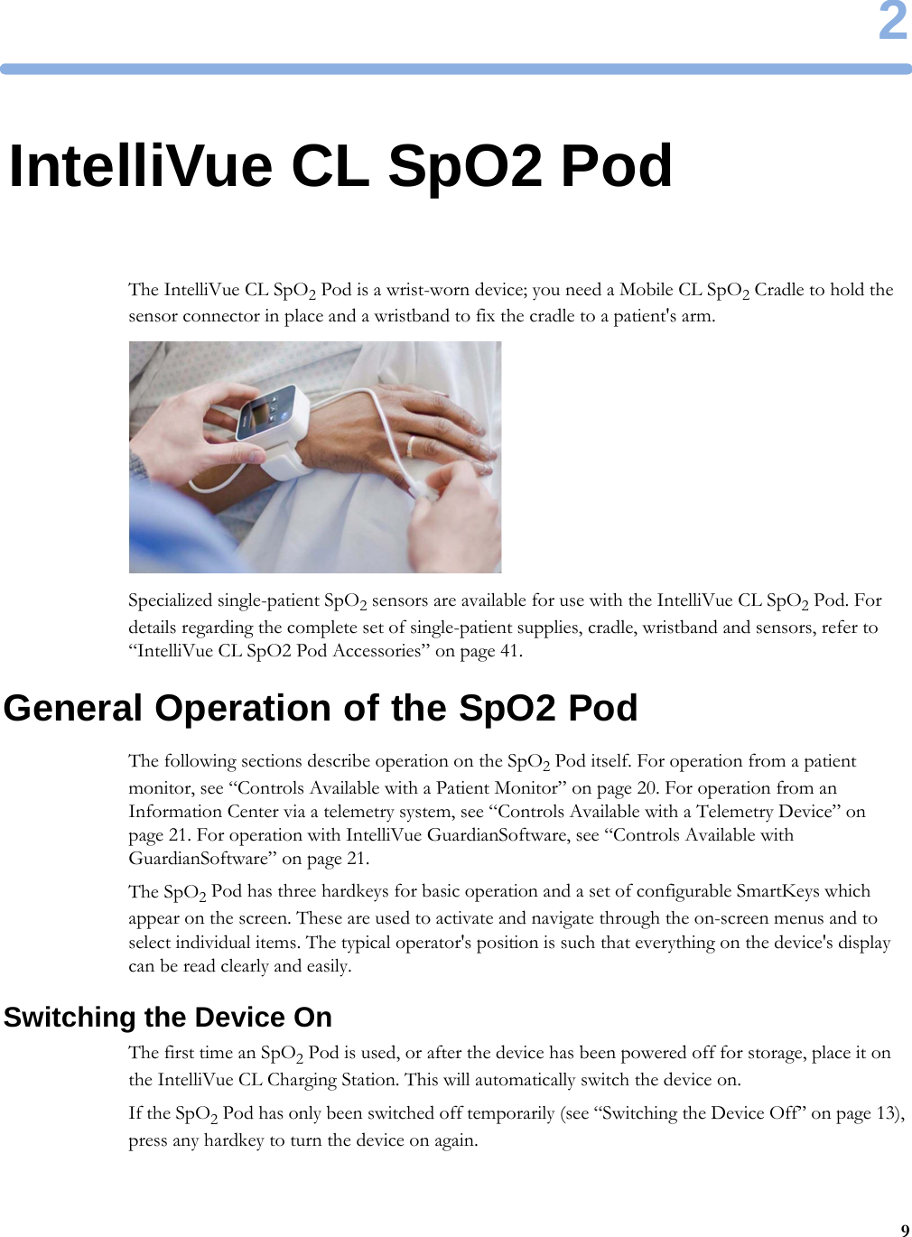 292IntelliVue CL SpO2 PodThe IntelliVue CL SpO2 Pod is a wrist-worn device; you need a Mobile CL SpO2 Cradle to hold the sensor connector in place and a wristband to fix the cradle to a patient&apos;s arm.Specialized single-patient SpO2 sensors are available for use with the IntelliVue CL SpO2 Pod. For details regarding the complete set of single-patient supplies, cradle, wristband and sensors, refer to “IntelliVue CL SpO2 Pod Accessories” on page 41.General Operation of the SpO2 PodThe following sections describe operation on the SpO2 Pod itself. For operation from a patient monitor, see “Controls Available with a Patient Monitor” on page 20. For operation from an Information Center via a telemetry system, see “Controls Available with a Telemetry Device” on page 21. For operation with IntelliVue GuardianSoftware, see “Controls Available with GuardianSoftware” on page 21.The SpO2 Pod has three hardkeys for basic operation and a set of configurable SmartKeys which appear on the screen. These are used to activate and navigate through the on-screen menus and to select individual items. The typical operator&apos;s position is such that everything on the device&apos;s display can be read clearly and easily.Switching the Device OnThe first time an SpO2 Pod is used, or after the device has been powered off for storage, place it on the IntelliVue CL Charging Station. This will automatically switch the device on.If the SpO2 Pod has only been switched off temporarily (see “Switching the Device Off” on page 13), press any hardkey to turn the device on again.