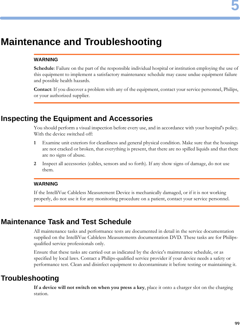 599Maintenance and TroubleshootingWARNINGSchedule: Failure on the part of the responsible individual hospital or institution employing the use of this equipment to implement a satisfactory maintenance schedule may cause undue equipment failure and possible health hazards.Contact: If you discover a problem with any of the equipment, contact your service personnel, Philips, or your authorized supplier.Inspecting the Equipment and AccessoriesYou should perform a visual inspection before every use, and in accordance with your hospital&apos;s policy. With the device switched off:1Examine unit exteriors for cleanliness and general physical condition. Make sure that the housings are not cracked or broken, that everything is present, that there are no spilled liquids and that there are no signs of abuse.2Inspect all accessories (cables, sensors and so forth). If any show signs of damage, do not use them.WARNINGIf the IntelliVue Cableless Measurement Device is mechanically damaged, or if it is not working properly, do not use it for any monitoring procedure on a patient, contact your service personnel.Maintenance Task and Test ScheduleAll maintenance tasks and performance tests are documented in detail in the service documentation supplied on the IntelliVue Cableless Measurements documentation DVD. These tasks are for Philips-qualified service professionals only.Ensure that these tasks are carried out as indicated by the device&apos;s maintenance schedule, or as specified by local laws. Contact a Philips-qualified service provider if your device needs a safety or performance test. Clean and disinfect equipment to decontaminate it before testing or maintaining it.TroubleshootingIf a device will not switch on when you press a key, place it onto a charger slot on the charging station.