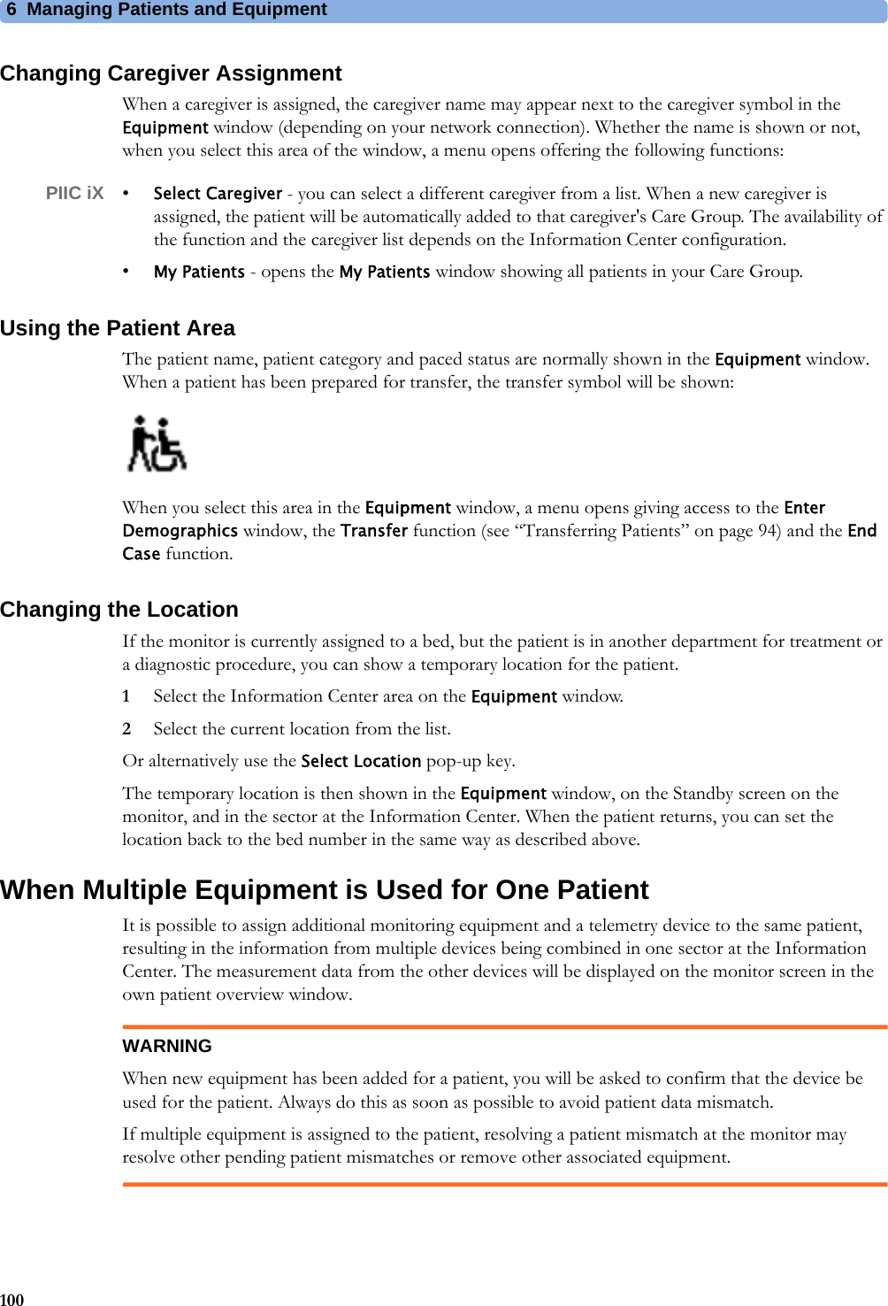 6 Managing Patients and Equipment100Changing Caregiver AssignmentWhen a caregiver is assigned, the caregiver name may appear next to the caregiver symbol in the Equipment window (depending on your network connection). Whether the name is shown or not, when you select this area of the window, a menu opens offering the following functions:PIIC iX •Select Caregiver - you can select a different caregiver from a list. When a new caregiver is assigned, the patient will be automatically added to that caregiver&apos;s Care Group. The availability of the function and the caregiver list depends on the Information Center configuration.•My Patients - opens the My Patients window showing all patients in your Care Group.Using the Patient AreaThe patient name, patient category and paced status are normally shown in the Equipment window. When a patient has been prepared for transfer, the transfer symbol will be shown:When you select this area in the Equipment window, a menu opens giving access to the Enter Demographics window, the Transfer function (see “Transferring Patients” on page 94) and the End Case function.Changing the LocationIf the monitor is currently assigned to a bed, but the patient is in another department for treatment or a diagnostic procedure, you can show a temporary location for the patient.1Select the Information Center area on the Equipment window.2Select the current location from the list.Or alternatively use the Select Location pop-up key.The temporary location is then shown in the Equipment window, on the Standby screen on the monitor, and in the sector at the Information Center. When the patient returns, you can set the location back to the bed number in the same way as described above.When Multiple Equipment is Used for One PatientIt is possible to assign additional monitoring equipment and a telemetry device to the same patient, resulting in the information from multiple devices being combined in one sector at the Information Center. The measurement data from the other devices will be displayed on the monitor screen in the own patient overview window.WARNINGWhen new equipment has been added for a patient, you will be asked to confirm that the device be used for the patient. Always do this as soon as possible to avoid patient data mismatch.If multiple equipment is assigned to the patient, resolving a patient mismatch at the monitor may resolve other pending patient mismatches or remove other associated equipment.