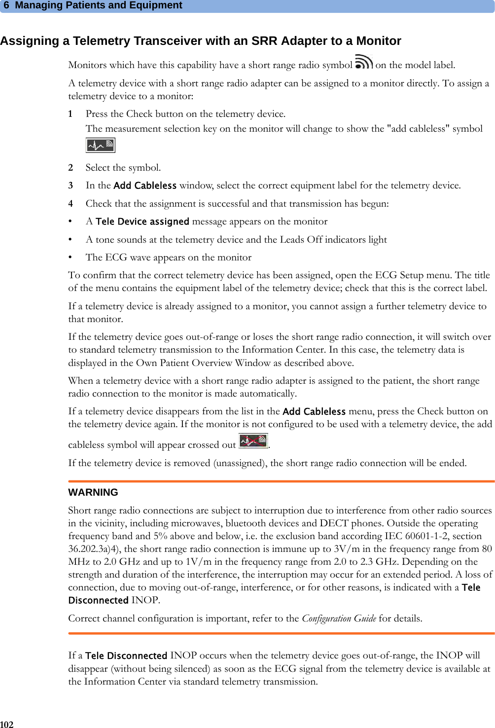 6 Managing Patients and Equipment102Assigning a Telemetry Transceiver with an SRR Adapter to a MonitorMonitors which have this capability have a short range radio symbol   on the model label.A telemetry device with a short range radio adapter can be assigned to a monitor directly. To assign a telemetry device to a monitor:1Press the Check button on the telemetry device.The measurement selection key on the monitor will change to show the &quot;add cableless&quot; symbol 2Select the symbol.3In the Add Cableless window, select the correct equipment label for the telemetry device.4Check that the assignment is successful and that transmission has begun:•A Tele Device assigned message appears on the monitor• A tone sounds at the telemetry device and the Leads Off indicators light• The ECG wave appears on the monitorTo confirm that the correct telemetry device has been assigned, open the ECG Setup menu. The title of the menu contains the equipment label of the telemetry device; check that this is the correct label.If a telemetry device is already assigned to a monitor, you cannot assign a further telemetry device to that monitor.If the telemetry device goes out-of-range or loses the short range radio connection, it will switch over to standard telemetry transmission to the Information Center. In this case, the telemetry data is displayed in the Own Patient Overview Window as described above.When a telemetry device with a short range radio adapter is assigned to the patient, the short range radio connection to the monitor is made automatically.If a telemetry device disappears from the list in the Add Cableless menu, press the Check button on the telemetry device again. If the monitor is not configured to be used with a telemetry device, the add cableless symbol will appear crossed out  .If the telemetry device is removed (unassigned), the short range radio connection will be ended.WARNINGShort range radio connections are subject to interruption due to interference from other radio sources in the vicinity, including microwaves, bluetooth devices and DECT phones. Outside the operating frequency band and 5% above and below, i.e. the exclusion band according IEC 60601-1-2, section 36.202.3a)4), the short range radio connection is immune up to 3V/m in the frequency range from 80 MHz to 2.0 GHz and up to 1V/m in the frequency range from 2.0 to 2.3 GHz. Depending on the strength and duration of the interference, the interruption may occur for an extended period. A loss of connection, due to moving out-of-range, interference, or for other reasons, is indicated with a Tele Disconnected INOP.Correct channel configuration is important, refer to the Configuration Guide for details.If a Tele Disconnected INOP occurs when the telemetry device goes out-of-range, the INOP will disappear (without being silenced) as soon as the ECG signal from the telemetry device is available at the Information Center via standard telemetry transmission.