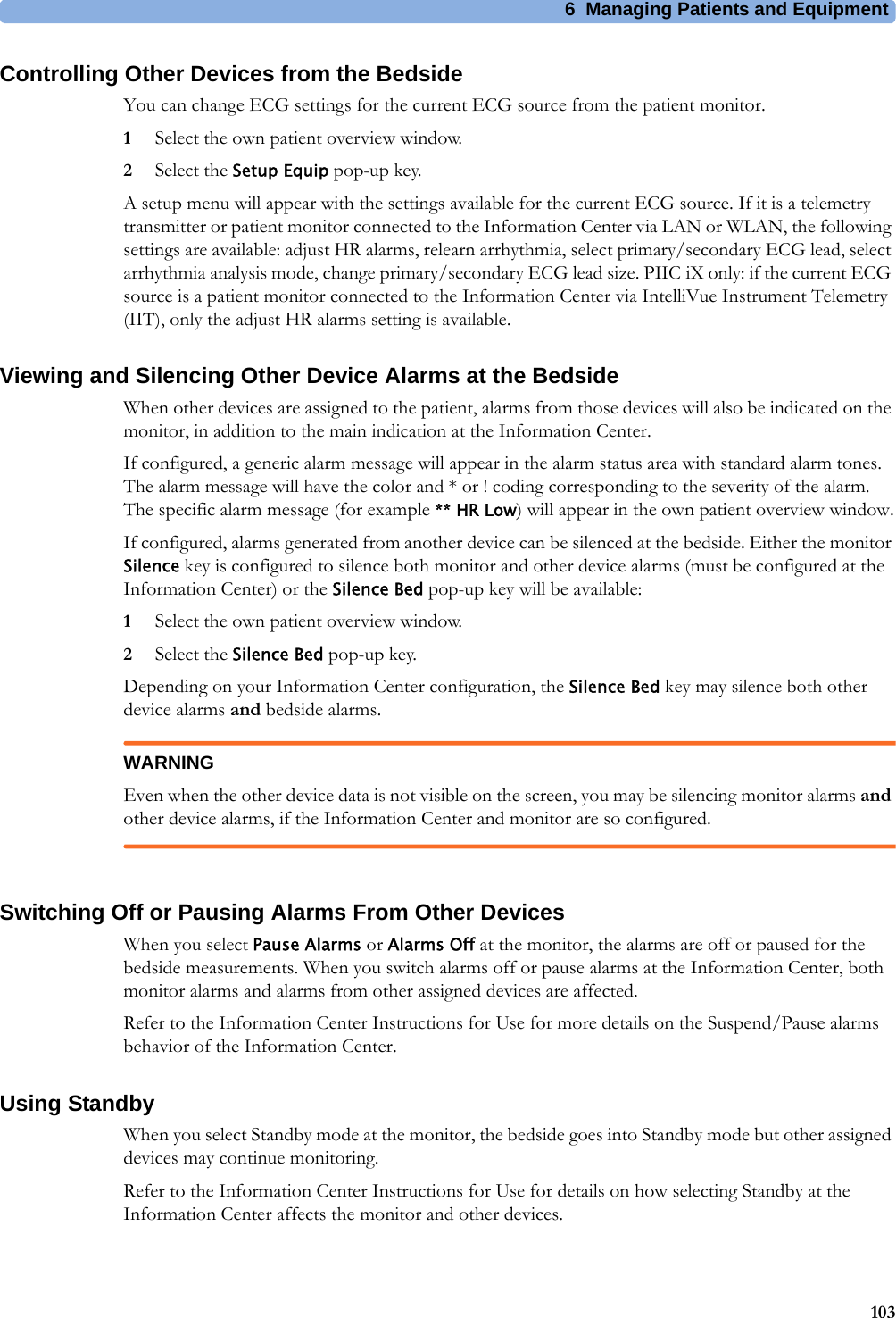 6 Managing Patients and Equipment103Controlling Other Devices from the BedsideYou can change ECG settings for the current ECG source from the patient monitor.1Select the own patient overview window.2Select the Setup Equip pop-up key.A setup menu will appear with the settings available for the current ECG source. If it is a telemetry transmitter or patient monitor connected to the Information Center via LAN or WLAN, the following settings are available: adjust HR alarms, relearn arrhythmia, select primary/secondary ECG lead, select arrhythmia analysis mode, change primary/secondary ECG lead size. PIIC iX only: if the current ECG source is a patient monitor connected to the Information Center via IntelliVue Instrument Telemetry (IIT), only the adjust HR alarms setting is available.Viewing and Silencing Other Device Alarms at the BedsideWhen other devices are assigned to the patient, alarms from those devices will also be indicated on the monitor, in addition to the main indication at the Information Center.If configured, a generic alarm message will appear in the alarm status area with standard alarm tones. The alarm message will have the color and * or ! coding corresponding to the severity of the alarm. The specific alarm message (for example ** HR Low) will appear in the own patient overview window.If configured, alarms generated from another device can be silenced at the bedside. Either the monitor Silence key is configured to silence both monitor and other device alarms (must be configured at the Information Center) or the Silence Bed pop-up key will be available:1Select the own patient overview window.2Select the Silence Bed pop-up key.Depending on your Information Center configuration, the Silence Bed key may silence both other device alarms and bedside alarms.WARNINGEven when the other device data is not visible on the screen, you may be silencing monitor alarms and other device alarms, if the Information Center and monitor are so configured.Switching Off or Pausing Alarms From Other DevicesWhen you select Pause Alarms or Alarms Off at the monitor, the alarms are off or paused for the bedside measurements. When you switch alarms off or pause alarms at the Information Center, both monitor alarms and alarms from other assigned devices are affected.Refer to the Information Center Instructions for Use for more details on the Suspend/Pause alarms behavior of the Information Center.Using StandbyWhen you select Standby mode at the monitor, the bedside goes into Standby mode but other assigned devices may continue monitoring.Refer to the Information Center Instructions for Use for details on how selecting Standby at the Information Center affects the monitor and other devices.