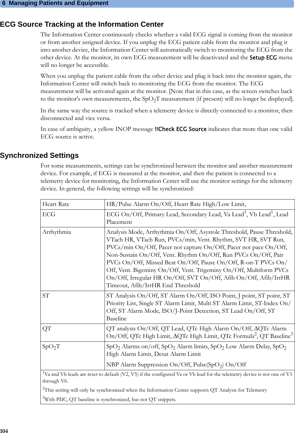 6 Managing Patients and Equipment104ECG Source Tracking at the Information CenterThe Information Center continuously checks whether a valid ECG signal is coming from the monitor or from another assigned device. If you unplug the ECG patient cable from the monitor and plug it into another device, the Information Center will automatically switch to monitoring the ECG from the other device. At the monitor, its own ECG measurement will be deactivated and the Setup ECG menu will no longer be accessible.When you unplug the patient cable from the other device and plug it back into the monitor again, the Information Center will switch back to monitoring the ECG from the monitor. The ECG measurement will be activated again at the monitor. [Note that in this case, as the screen switches back to the monitor&apos;s own measurements, the SpO2T measurement (if present) will no longer be displayed].In the same way the source is tracked when a telemetry device is directly connected to a monitor, then disconnected and vice versa.In case of ambiguity, a yellow INOP message !!Check ECG Source indicates that more than one valid ECG source is active.Synchronized SettingsFor some measurements, settings can be synchronized between the monitor and another measurement device. For example, if ECG is measured at the monitor, and then the patient is connected to a telemetry device for monitoring, the Information Center will use the monitor settings for the telemetry device. In general, the following settings will be synchronized:Heart Rate HR/Pulse Alarm On/Off, Heart Rate High/Low Limit,ECG ECG On/Off, Primary Lead, Secondary Lead, Va Lead1, Vb Lead1, Lead PlacementArrhythmia Analysis Mode, Arrhythmia On/Off, Asystole Threshold, Pause Threshold, VTach HR, VTach Run, PVCs/min, Vent. Rhythm, SVT HR, SVT Run, PVCs/min On/Off, Pacer not capture On/Off, Pacer not pace On/Off, Non-Sustain On/Off, Vent. Rhythm On/Off, Run PVCs On/Off, Pair PVCs On/Off, Missed Beat On/Off, Pause On/Off, R-on-T PVCs On/Off, Vent. Bigeminy On/Off, Vent. Trigeminy On/Off, Multiform PVCs On/Off, Irregular HR On/Off, SVT On/Off, Afib On/Off, Afib/IrrHR Timeout, Afib/IrrHR End ThresholdST ST Analysis On/Off, ST Alarm On/Off, ISO Point, J point, ST point, ST Priority List, Single ST Alarm Limit, Multi ST Alarm Limit, ST-Index On/Off, ST Alarm Mode, ISO/J-Point Detection, ST Lead On/Off, ST BaselineQT QT analysis On/Off, QT Lead, QTc High Alarm On/Off, QTc Alarm On/Off, QTc High Limit, QTc High Limit, QTc Formula2, QT Baseline3SpO2TSpO2 Alarms on/off, SpO2 Alarm limits, SpO2 Low Alarm Delay, SpO2 High Alarm Limit, Desat Alarm LimitNBP Alarm Suppression On/Off, Pulse(SpO2) On/Off1Va and Vb leads are reset to default (V2, V5) if the configured Va or Vb lead for the telemetry device is not one of V1 through V6.2This setting will only be synchronized when the Information Center supports QT Analysis for Telemetry3With PIIC, QT baseline is synchronized, but not QT snippets.