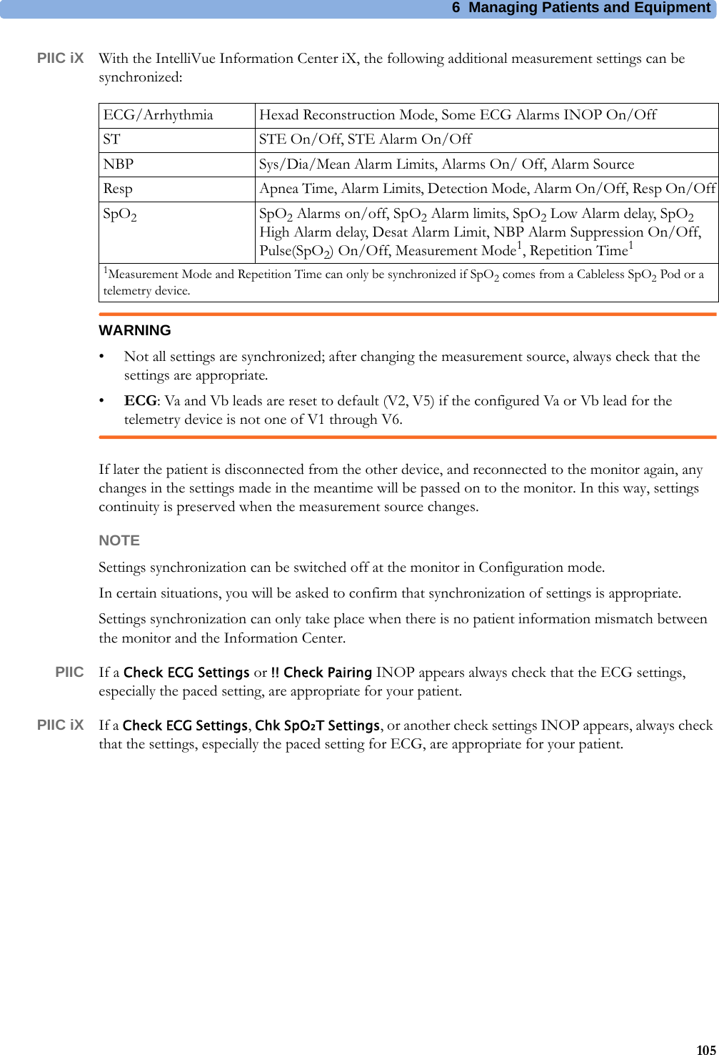 6 Managing Patients and Equipment105PIIC iX With the IntelliVue Information Center iX, the following additional measurement settings can be synchronized:WARNING• Not all settings are synchronized; after changing the measurement source, always check that the settings are appropriate.•ECG: Va and Vb leads are reset to default (V2, V5) if the configured Va or Vb lead for the telemetry device is not one of V1 through V6.If later the patient is disconnected from the other device, and reconnected to the monitor again, any changes in the settings made in the meantime will be passed on to the monitor. In this way, settings continuity is preserved when the measurement source changes.NOTESettings synchronization can be switched off at the monitor in Configuration mode.In certain situations, you will be asked to confirm that synchronization of settings is appropriate.Settings synchronization can only take place when there is no patient information mismatch between the monitor and the Information Center.PIIC If a Check ECG Settings or !! Check Pairing INOP appears always check that the ECG settings, especially the paced setting, are appropriate for your patient.PIIC iX If a Check ECG Settings, Chk SpO₂T Settings, or another check settings INOP appears, always check that the settings, especially the paced setting for ECG, are appropriate for your patient.ECG/Arrhythmia Hexad Reconstruction Mode, Some ECG Alarms INOP On/OffST STE On/Off, STE Alarm On/OffNBP Sys/Dia/Mean Alarm Limits, Alarms On/ Off, Alarm SourceResp Apnea Time, Alarm Limits, Detection Mode, Alarm On/Off, Resp On/OffSpO2SpO2 Alarms on/off, SpO2 Alarm limits, SpO2 Low Alarm delay, SpO2 High Alarm delay, Desat Alarm Limit, NBP Alarm Suppression On/Off, Pulse(SpO2) On/Off, Measurement Mode1, Repetition Time11Measurement Mode and Repetition Time can only be synchronized if SpO2 comes from a Cableless SpO2 Pod or a telemetry device. 