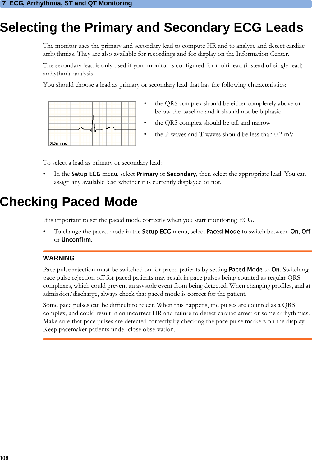 7 ECG, Arrhythmia, ST and QT Monitoring108Selecting the Primary and Secondary ECG LeadsThe monitor uses the primary and secondary lead to compute HR and to analyze and detect cardiac arrhythmias. They are also available for recordings and for display on the Information Center.The secondary lead is only used if your monitor is configured for multi-lead (instead of single-lead) arrhythmia analysis.You should choose a lead as primary or secondary lead that has the following characteristics:To select a lead as primary or secondary lead:•In the Setup ECG menu, select Primary or Secondary, then select the appropriate lead. You can assign any available lead whether it is currently displayed or not.Checking Paced ModeIt is important to set the paced mode correctly when you start monitoring ECG.• To change the paced mode in the Setup ECG menu, select Paced Mode to switch between On, Off or Unconfirm.WARNINGPace pulse rejection must be switched on for paced patients by setting Paced Mode to On. Switching pace pulse rejection off for paced patients may result in pace pulses being counted as regular QRS complexes, which could prevent an asystole event from being detected. When changing profiles, and at admission/discharge, always check that paced mode is correct for the patient.Some pace pulses can be difficult to reject. When this happens, the pulses are counted as a QRS complex, and could result in an incorrect HR and failure to detect cardiac arrest or some arrhythmias. Make sure that pace pulses are detected correctly by checking the pace pulse markers on the display. Keep pacemaker patients under close observation.• the QRS complex should be either completely above or below the baseline and it should not be biphasic• the QRS complex should be tall and narrow• the P-waves and T-waves should be less than 0.2 mV