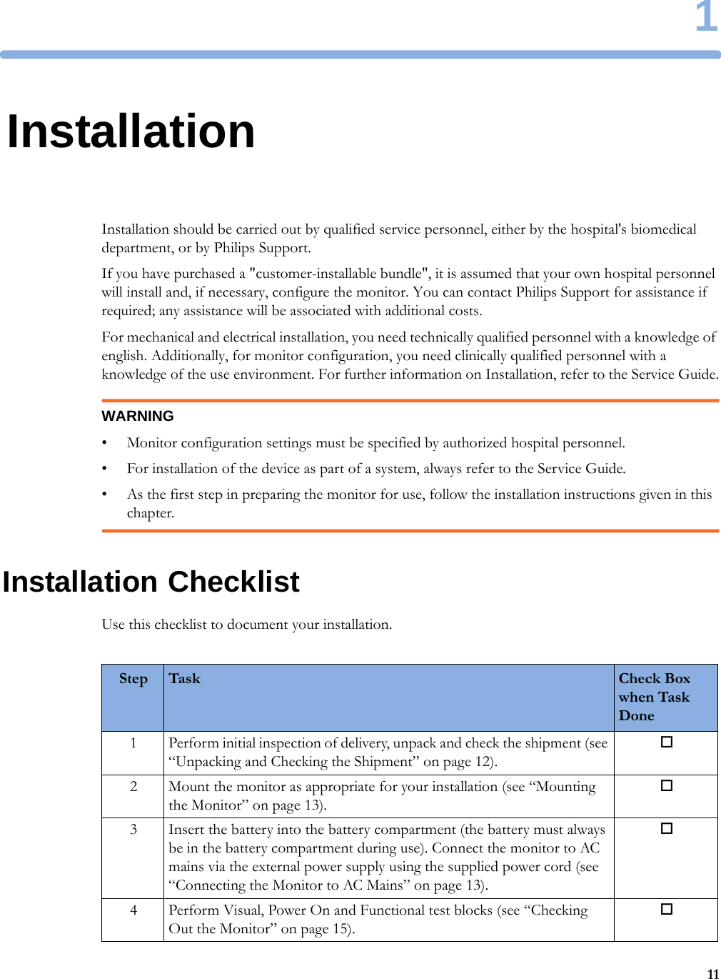 1111InstallationInstallation should be carried out by qualified service personnel, either by the hospital&apos;s biomedical department, or by Philips Support.If you have purchased a &quot;customer-installable bundle&quot;, it is assumed that your own hospital personnel will install and, if necessary, configure the monitor. You can contact Philips Support for assistance if required; any assistance will be associated with additional costs.For mechanical and electrical installation, you need technically qualified personnel with a knowledge of english. Additionally, for monitor configuration, you need clinically qualified personnel with a knowledge of the use environment. For further information on Installation, refer to the Service Guide.WARNING• Monitor configuration settings must be specified by authorized hospital personnel.• For installation of the device as part of a system, always refer to the Service Guide.• As the first step in preparing the monitor for use, follow the installation instructions given in this chapter.Installation ChecklistUse this checklist to document your installation.Step Task Check Box when Task Done1 Perform initial inspection of delivery, unpack and check the shipment (see “Unpacking and Checking the Shipment” on page 12).2 Mount the monitor as appropriate for your installation (see “Mounting the Monitor” on page 13).3 Insert the battery into the battery compartment (the battery must always be in the battery compartment during use). Connect the monitor to AC mains via the external power supply using the supplied power cord (see “Connecting the Monitor to AC Mains” on page 13).4 Perform Visual, Power On and Functional test blocks (see “Checking Out the Monitor” on page 15).